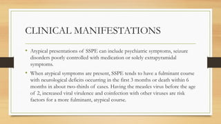 CLINICAL MANIFESTATIONS
• Atypical presentations of SSPE can include psychiatric symptoms, seizure
disorders poorly controlled with medication or solely extrapyramidal
symptoms.
• When atypical symptoms are present, SSPE tends to have a fulminant course
with neurological deficits occurring in the first 3 months or death within 6
months in about two-thirds of cases. Having the measles virus before the age
of 2, increased viral virulence and coinfection with other viruses are risk
factors for a more fulminant, atypical course.
 