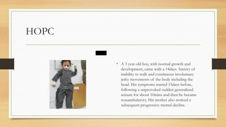 HOPC
• A 3 year old boy, with normal growth and
development, came with a 14days history of
inability to walk and continuous involuntary
jerky movements of the body including the
head. His symptoms started 15days before,
following a unprovoked sudden generalized
seizure for about 10mins and then he became
nonambulatory. His mother also noticed a
subsequent progressive mental decline.
 