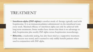 TREATMENT
• Interferon-alpha (INF-alpha) is another mode of therapy typically used with
Isoprinosine. It is an immunomodulator administered via the intrathecal route
every week. Maximal efficacy of interferon-alpha can only be achieved with
long-term treatments. Some studies have shown that there is no advantage to
daily Isoprinosine plus weekly INF-alpha versus Isoprinosine monotherapy.
• Ribavirin, a nucleotide analog, has also been tried as a supportive treatment.
Little success was noted, and it seemed to only mildly benefit patients when
used in conjunction with INF-alpha.
 