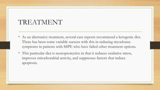 TREATMENT
• As an alternative treatment, several case reports recommend a ketogenic diet.
There has been some variable success with this in reducing myoclonus
symptoms in patients with SSPE who have failed other treatment options.
• This particular diet is neuroprotective in that it reduces oxidative stress,
improves mitochondrial activity, and suppresses factors that induce
apoptosis.
 