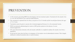 PREVENTION
• At this moment, preventing SSPE from developing is the best treatment option. Vaccination for the measles virus
is a very safe and effective way to prevent initial infection.
• The vaccination is separated into two doses, one given at 12 to 15 months and the second given between the ages
of 3 to 5 years.
• Vaccination cannot be given to anyone who is immunosuppressed because it is a live-attenuated vaccine.
• WHO recommends administering the vaccine to HIV-positive patients in the absence of severe
immunosuppression.
• 95% must demonstrate immunity with anti-measles antibodies to completely eradicate the measles virus from a
population.
• In the last few years, there has been a re-emergence of the measles virus in industrialized countries. This is largely
attributed to reduced vaccination due to vaccine hesitancy
 