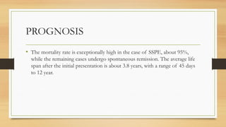 PROGNOSIS
• The mortality rate is exceptionally high in the case of SSPE, about 95%,
while the remaining cases undergo spontaneous remission. The average life
span after the initial presentation is about 3.8 years, with a range of 45 days
to 12 year.
 