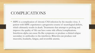 COMPLICATIONS
• SSPE is a complication of chronic CNS infection by the measles virus. A
patient with SSPE experiences a progressive course of neurological deficits,
which ultimately results in death. Treatments that attempt to prolong and
improve the quality of life can have some side effects/complications.
Interferon-alpha can cause flu-like symptoms or produce a clinical relapse
secondary to antibodies to the interferon. Ribavirin can produce oral
mucositis, headache, fatigue, and reversible anemia.
 
