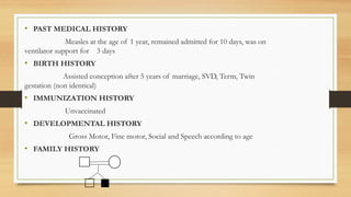 • PAST MEDICAL HISTORY
Measles at the age of 1 year, remained admitted for 10 days, was on
ventilator support for 3 days
• BIRTH HISTORY
Assisted conception after 5 years of marriage, SVD, Term, Twin
gestation (non identical)
• IMMUNIZATION HISTORY
Unvaccinated
• DEVELOPMENTAL HISTORY
Gross Motor, Fine motor, Social and Speech according to age
• FAMILY HISTORY
 