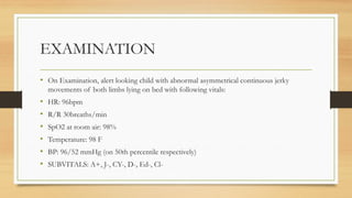 EXAMINATION
• On Examination, alert looking child with abnormal asymmetrical continuous jerky
movements of both limbs lying on bed with following vitals:
• HR: 96bpm
• R/R 30breaths/min
• SpO2 at room air: 98%
• Temperature: 98 F
• BP: 96/52 mmHg (on 50th percentile respectively)
• SUBVITALS: A+, J-, CY-, D-, Ed-, Cl-
 