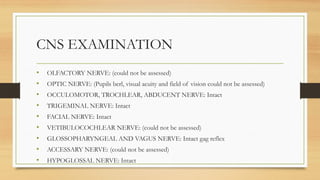 CNS EXAMINATION
• OLFACTORY NERVE: (could not be assessed)
• OPTIC NERVE: (Pupils berl, visual acuity and field of vision could not be assessed)
• OCCULOMOTOR, TROCHLEAR, ABDUCENT NERVE: Intact
• TRIGEMINAL NERVE: Intact
• FACIAL NERVE: Intact
• VETIBULOCOCHLEAR NERVE: (could not be assessed)
• GLOSSOPHARYNGEAL AND VAGUS NERVE: Intact gag reflex
• ACCESSARY NERVE: (could not be assessed)
• HYPOGLOSSAL NERVE: Intact
 