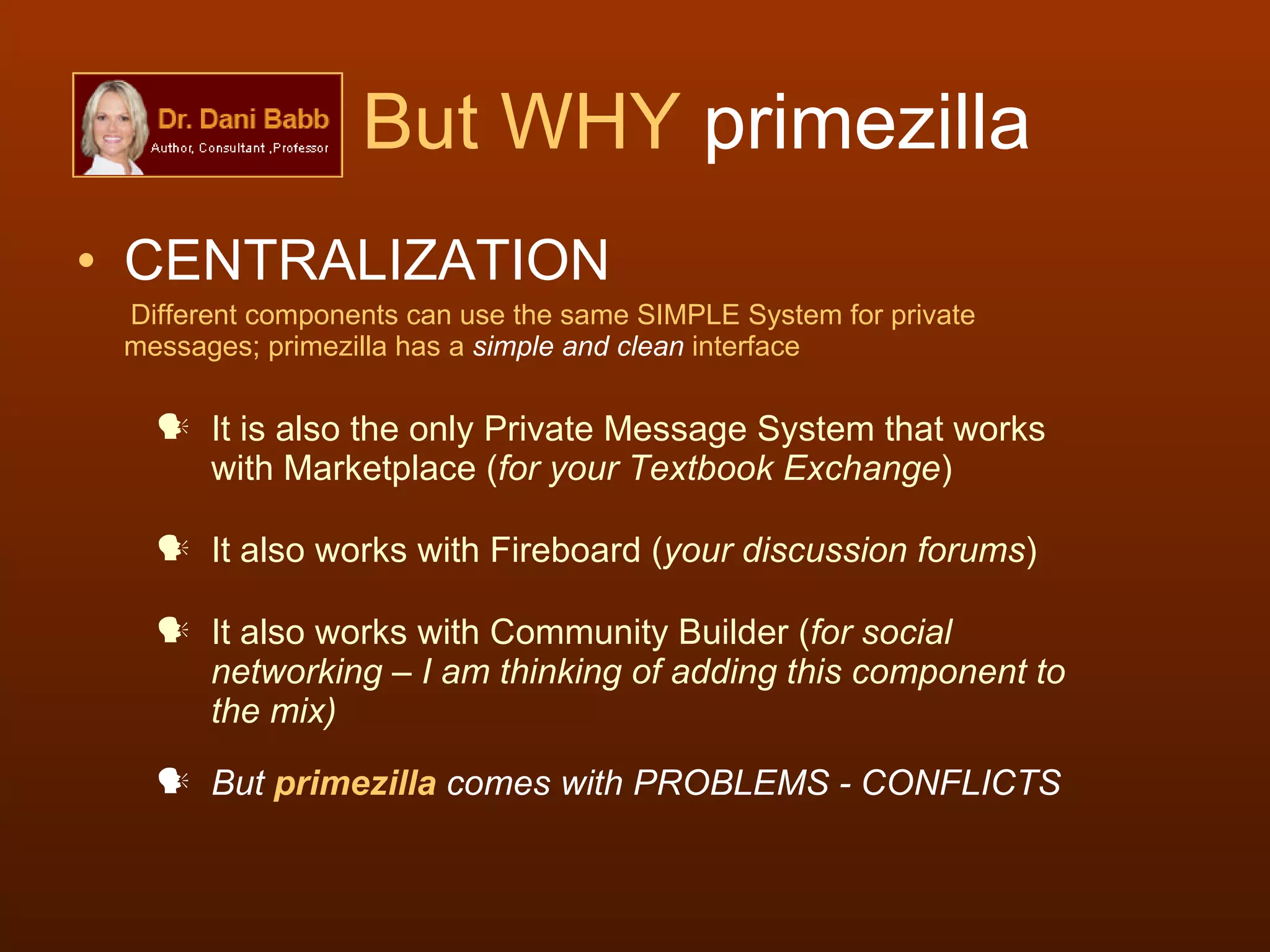 But WHY  primezilla CENTRALIZATION     Different components can use the same SIMPLE System for private messages; primezilla has a  simple and clean  interface It is also the only Private Message System that works with Marketplace ( for your Textbook Exchange ) It also works with Fireboard ( your discussion forums ) It also works with Community Builder ( for social networking – I am thinking of adding this component to the mix) But  primezilla  comes with PROBLEMS - CONFLICTS 