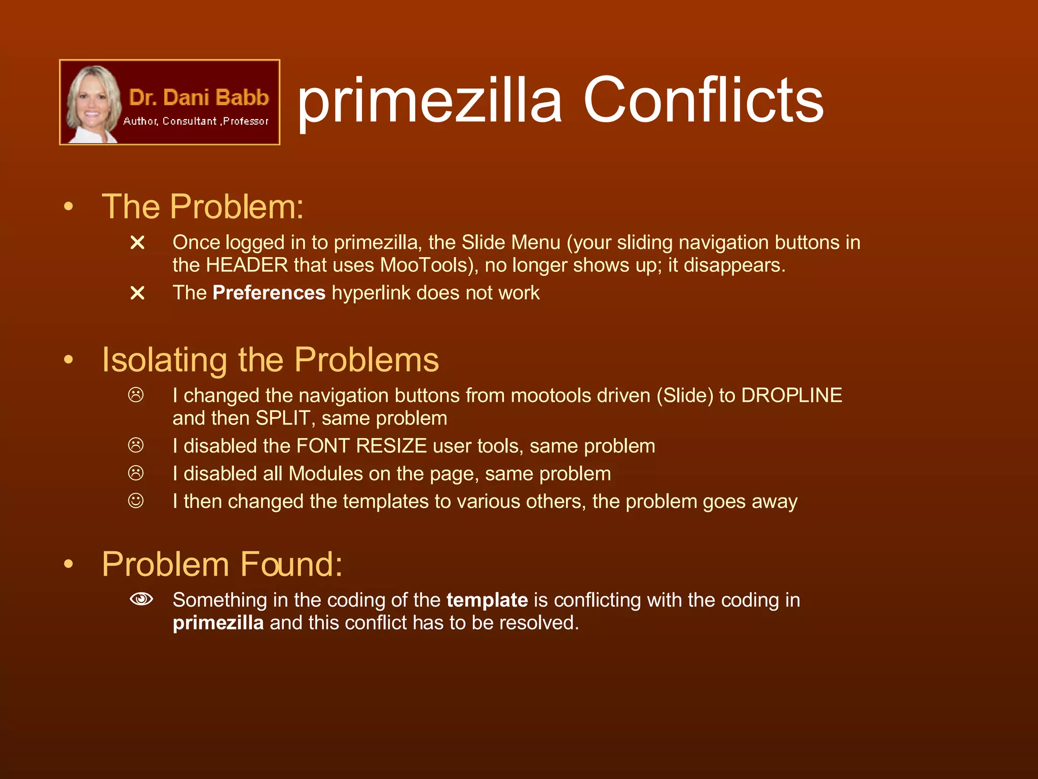 primezilla Conflicts The Problem:  Once logged in to primezilla, the Slide Menu (your sliding navigation buttons in the HEADER that uses MooTools), no longer shows up; it disappears. The  Preferences  hyperlink does not work Isolating the Problems I changed the navigation buttons from mootools driven (Slide) to DROPLINE and then SPLIT, same problem I disabled the FONT RESIZE user tools, same problem I disabled all Modules on the page, same problem I then changed the templates to various others, the problem goes away Problem Found: Something in the coding of the  template  is conflicting with the coding in  primezilla  and this conflict has to be resolved. 