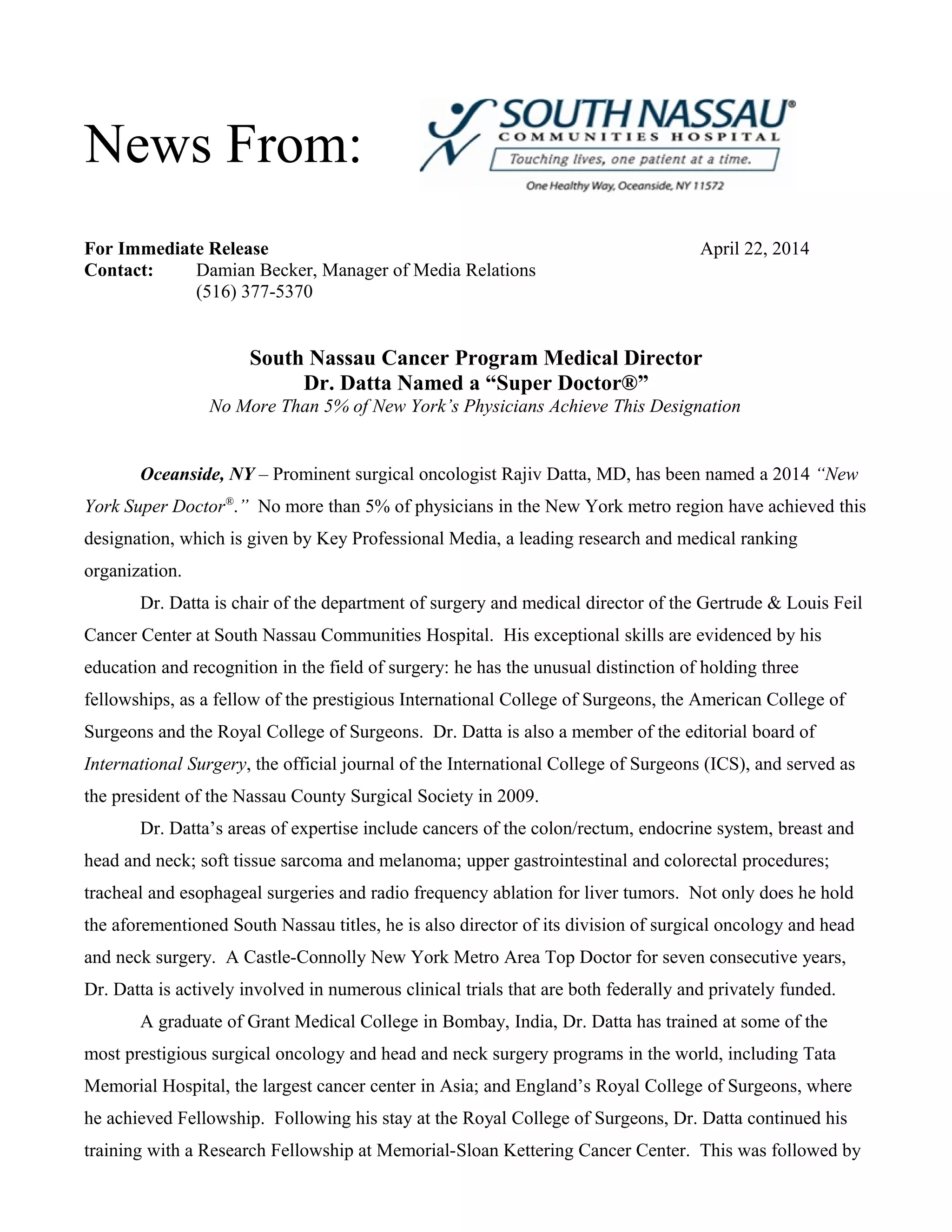 For Immediate Release April 22, 2014
Contact: Damian Becker, Manager of Media Relations
(516) 377-5370
South Nassau Cancer Program Medical Director
Dr. Datta Named a “Super Doctor®”
No More Than 5% of New York’s Physicians Achieve This Designation
Oceanside, NY – Prominent surgical oncologist Rajiv Datta, MD, has been named a 2014 “New
York Super Doctor®
.” No more than 5% of physicians in the New York metro region have achieved this
designation, which is given by Key Professional Media, a leading research and medical ranking
organization.
Dr. Datta is chair of the department of surgery and medical director of the Gertrude & Louis Feil
Cancer Center at South Nassau Communities Hospital. His exceptional skills are evidenced by his
education and recognition in the field of surgery: he has the unusual distinction of holding three
fellowships, as a fellow of the prestigious International College of Surgeons, the American College of
Surgeons and the Royal College of Surgeons. Dr. Datta is also a member of the editorial board of
International Surgery, the official journal of the International College of Surgeons (ICS), and served as
the president of the Nassau County Surgical Society in 2009.
Dr. Datta’s areas of expertise include cancers of the colon/rectum, endocrine system, breast and
head and neck; soft tissue sarcoma and melanoma; upper gastrointestinal and colorectal procedures;
tracheal and esophageal surgeries and radio frequency ablation for liver tumors. Not only does he hold
the aforementioned South Nassau titles, he is also director of its division of surgical oncology and head
and neck surgery. A Castle-Connolly New York Metro Area Top Doctor for seven consecutive years,
Dr. Datta is actively involved in numerous clinical trials that are both federally and privately funded.
A graduate of Grant Medical College in Bombay, India, Dr. Datta has trained at some of the
most prestigious surgical oncology and head and neck surgery programs in the world, including Tata
Memorial Hospital, the largest cancer center in Asia; and England’s Royal College of Surgeons, where
he achieved Fellowship. Following his stay at the Royal College of Surgeons, Dr. Datta continued his
training with a Research Fellowship at Memorial-Sloan Kettering Cancer Center. This was followed by
News From: