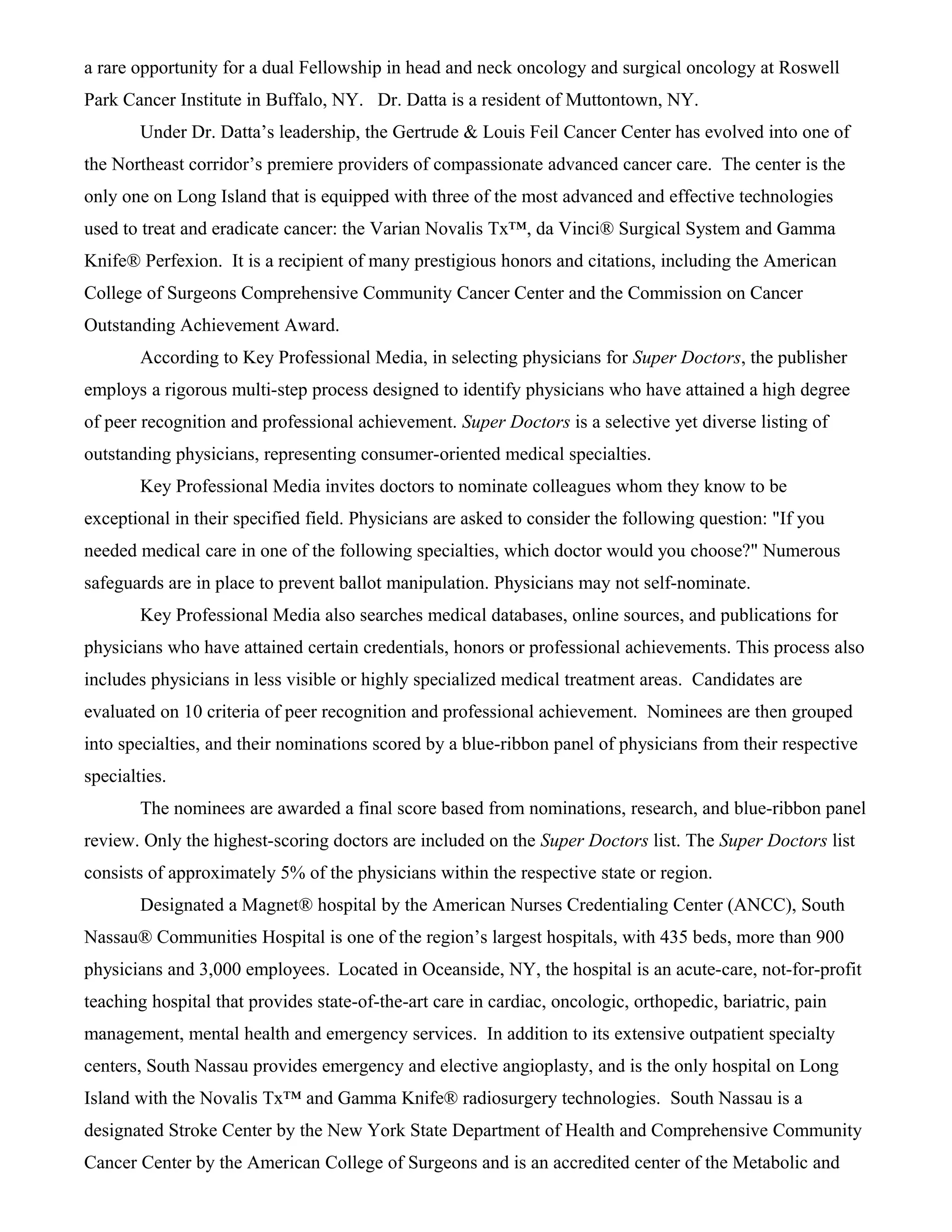 a rare opportunity for a dual Fellowship in head and neck oncology and surgical oncology at Roswell
Park Cancer Institute in Buffalo, NY. Dr. Datta is a resident of Muttontown, NY.
Under Dr. Datta’s leadership, the Gertrude & Louis Feil Cancer Center has evolved into one of
the Northeast corridor’s premiere providers of compassionate advanced cancer care. The center is the
only one on Long Island that is equipped with three of the most advanced and effective technologies
used to treat and eradicate cancer: the Varian Novalis Tx™, da Vinci® Surgical System and Gamma
Knife® Perfexion. It is a recipient of many prestigious honors and citations, including the American
College of Surgeons Comprehensive Community Cancer Center and the Commission on Cancer
Outstanding Achievement Award.
According to Key Professional Media, in selecting physicians for Super Doctors, the publisher
employs a rigorous multi-step process designed to identify physicians who have attained a high degree
of peer recognition and professional achievement. Super Doctors is a selective yet diverse listing of
outstanding physicians, representing consumer-oriented medical specialties.
Key Professional Media invites doctors to nominate colleagues whom they know to be
exceptional in their specified field. Physicians are asked to consider the following question: "If you
needed medical care in one of the following specialties, which doctor would you choose?" Numerous
safeguards are in place to prevent ballot manipulation. Physicians may not self-nominate.
Key Professional Media also searches medical databases, online sources, and publications for
physicians who have attained certain credentials, honors or professional achievements. This process also
includes physicians in less visible or highly specialized medical treatment areas. Candidates are
evaluated on 10 criteria of peer recognition and professional achievement. Nominees are then grouped
into specialties, and their nominations scored by a blue-ribbon panel of physicians from their respective
specialties.
The nominees are awarded a final score based from nominations, research, and blue-ribbon panel
review. Only the highest-scoring doctors are included on the Super Doctors list. The Super Doctors list
consists of approximately 5% of the physicians within the respective state or region.
Designated a Magnet® hospital by the American Nurses Credentialing Center (ANCC), South
Nassau® Communities Hospital is one of the region’s largest hospitals, with 435 beds, more than 900
physicians and 3,000 employees. Located in Oceanside, NY, the hospital is an acute-care, not-for-profit
teaching hospital that provides state-of-the-art care in cardiac, oncologic, orthopedic, bariatric, pain
management, mental health and emergency services. In addition to its extensive outpatient specialty
centers, South Nassau provides emergency and elective angioplasty, and is the only hospital on Long
Island with the Novalis Tx™ and Gamma Knife® radiosurgery technologies. South Nassau is a
designated Stroke Center by the New York State Department of Health and Comprehensive Community
Cancer Center by the American College of Surgeons and is an accredited center of the Metabolic and