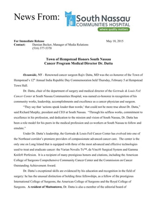 For Immediate Release May 18, 2015
Contact: Damian Becker, Manager of Media Relations
(516) 377-5370
Town of Hempstead Honors South Nassau
Cancer Program Medical Director Dr. Datta
Oceanside, NY – Renowned cancer surgeon Rajiv Datta, MD was the co-honoree of the Town of
Hempstead’s 12th
Annual India Republic Day Commemoration held Thursday, February 5 at Hempstead
Town Hall.
Dr. Datta, chair of the department of surgery and medical director of the Gertrude & Louis Feil
Cancer Center at South Nassau Communities Hospital, was named co-honoree in recognition of his
community works, leadership, accomplishments and excellence as a cancer physician and surgeon.
“They say that ‘actions speak louder than words;’ that could not be more true about Dr. Datta,”
said Richard Murphy, president and CEO at South Nassau. “Through his selfless works, commitment to
excellence in his profession, and dedication to the mission and vision of South Nassau, Dr. Datta has
been a role model for his peers in the medical profession and co-workers at South Nassau to follow and
emulate.”
Under Dr. Datta’s leadership, the Gertrude & Louis Feil Cancer Center has evolved into one of
the Northeast corridor’s premiere providers of compassionate advanced cancer care. The center is the
only one on Long Island that is equipped with three of the most advanced and effective technologies
used to treat and eradicate cancer: the Varian Novalis Tx™, da Vinci® Surgical System and Gamma
Knife® Perfexion. It is a recipient of many prestigious honors and citations, including the American
College of Surgeons Comprehensive Community Cancer Center and the Commission on Cancer
Outstanding Achievement Award.
Dr. Datta’s exceptional skills are evidenced by his education and recognition in the field of
surgery: he has the unusual distinction of holding three fellowships, as a fellow of the prestigious
International College of Surgeons, the American College of Surgeons and the Royal College of
Surgeons. A resident of Muttontown, Dr. Datta is also a member of the editorial board of
News From:
 