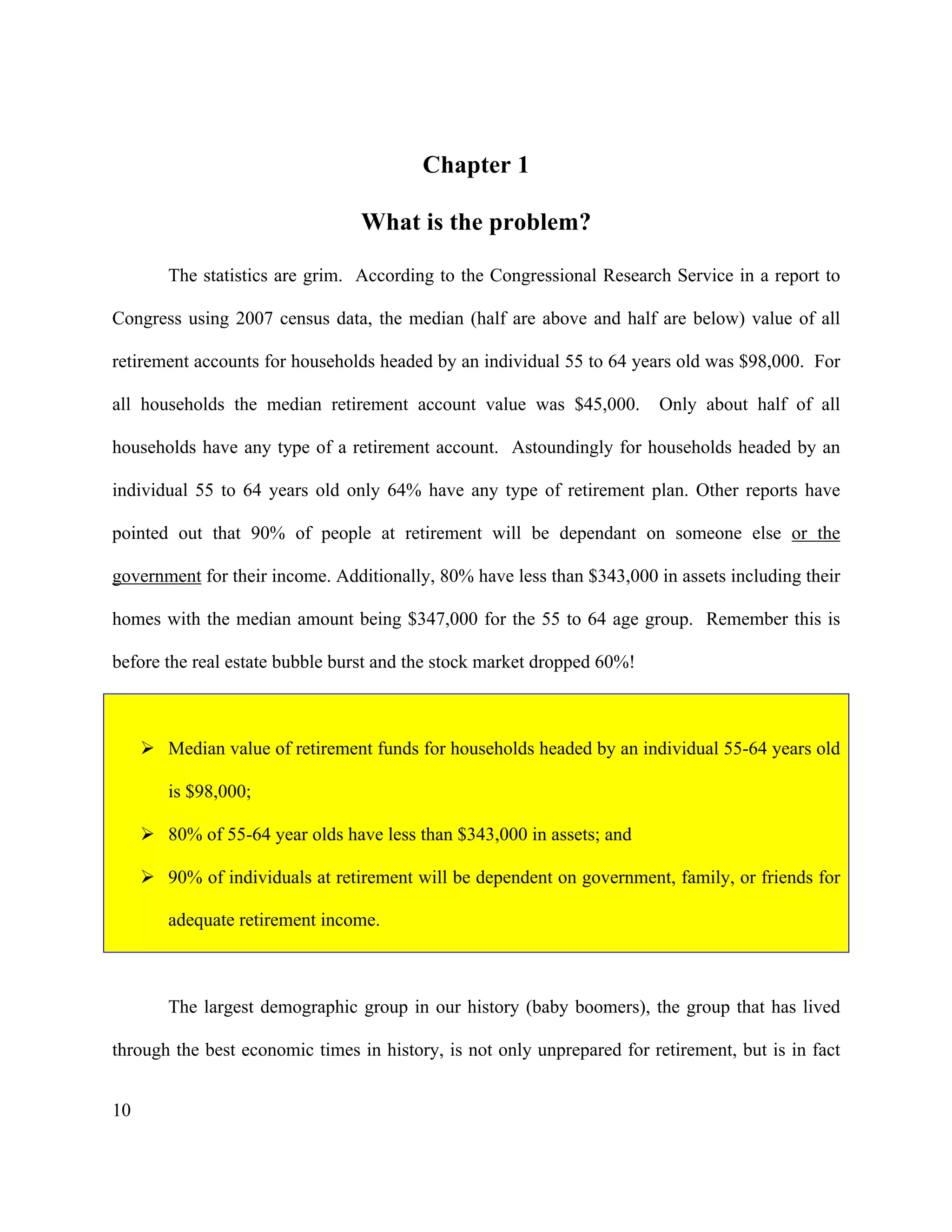 10
Chapter 1
What is the problem?
The statistics are grim. According to the Congressional Research Service in a report to
Congress using 2007 census data, the median (half are above and half are below) value of all
retirement accounts for households headed by an individual 55 to 64 years old was $98,000. For
all households the median retirement account value was $45,000. Only about half of all
households have any type of a retirement account. Astoundingly for households headed by an
individual 55 to 64 years old only 64% have any type of retirement plan. Other reports have
pointed out that 90% of people at retirement will be dependant on someone else or the
government for their income. Additionally, 80% have less than $343,000 in assets including their
homes with the median amount being $347,000 for the 55 to 64 age group. Remember this is
before the real estate bubble burst and the stock market dropped 60%!
! Median value of retirement funds for households headed by an individual 55-64 years old
is $98,000;
! 80% of 55-64 year olds have less than $343,000 in assets; and
! 90% of individuals at retirement will be dependent on government, family, or friends for
adequate retirement income.
The largest demographic group in our history (baby boomers), the group that has lived
through the best economic times in history, is not only unprepared for retirement, but is in fact
 