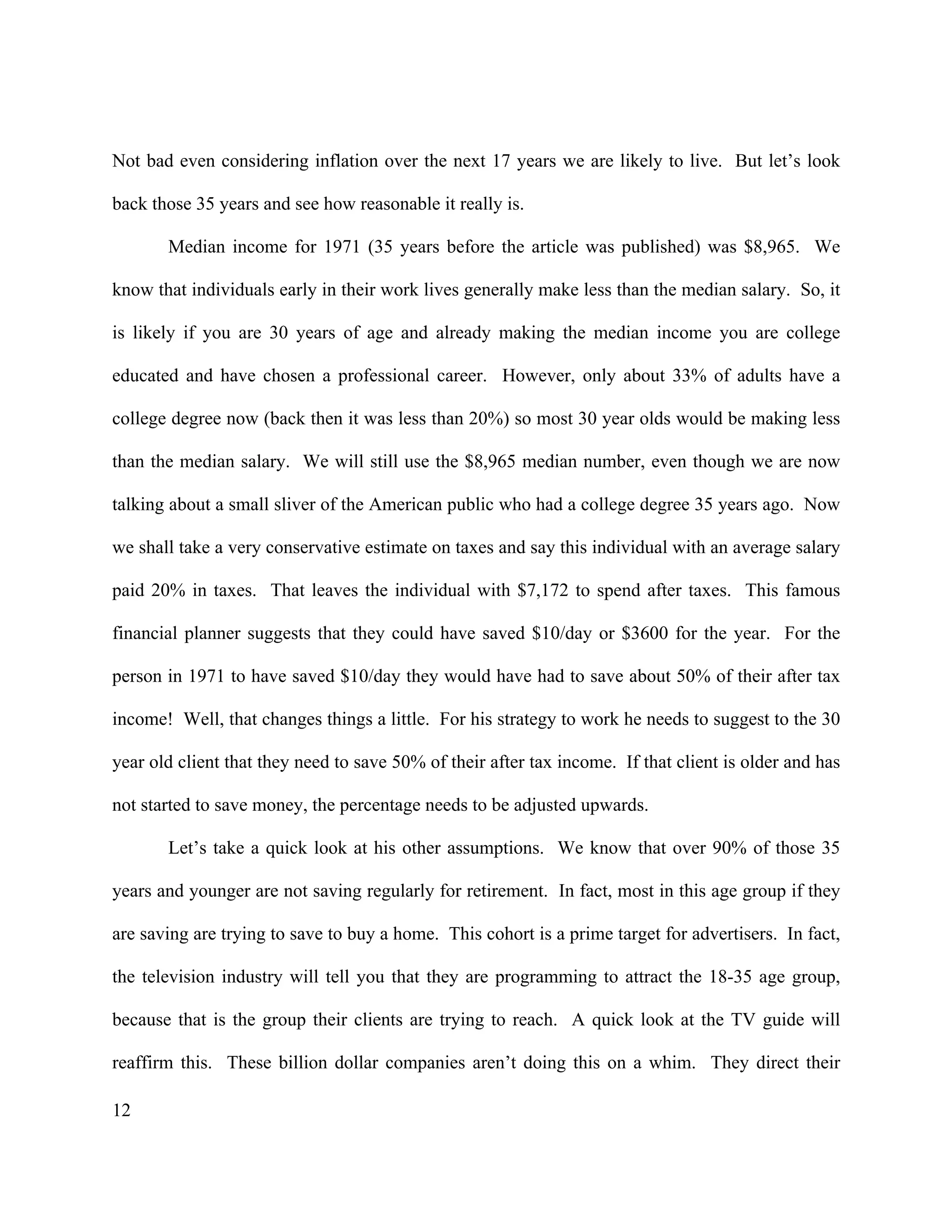12
Not bad even considering inflation over the next 17 years we are likely to live. But let’s look
back those 35 years and see how reasonable it really is.
Median income for 1971 (35 years before the article was published) was $8,965. We
know that individuals early in their work lives generally make less than the median salary. So, it
is likely if you are 30 years of age and already making the median income you are college
educated and have chosen a professional career. However, only about 33% of adults have a
college degree now (back then it was less than 20%) so most 30 year olds would be making less
than the median salary. We will still use the $8,965 median number, even though we are now
talking about a small sliver of the American public who had a college degree 35 years ago. Now
we shall take a very conservative estimate on taxes and say this individual with an average salary
paid 20% in taxes. That leaves the individual with $7,172 to spend after taxes. This famous
financial planner suggests that they could have saved $10/day or $3600 for the year. For the
person in 1971 to have saved $10/day they would have had to save about 50% of their after tax
income! Well, that changes things a little. For his strategy to work he needs to suggest to the 30
year old client that they need to save 50% of their after tax income. If that client is older and has
not started to save money, the percentage needs to be adjusted upwards.
Let’s take a quick look at his other assumptions. We know that over 90% of those 35
years and younger are not saving regularly for retirement. In fact, most in this age group if they
are saving are trying to save to buy a home. This cohort is a prime target for advertisers. In fact,
the television industry will tell you that they are programming to attract the 18-35 age group,
because that is the group their clients are trying to reach. A quick look at the TV guide will
reaffirm this. These billion dollar companies aren’t doing this on a whim. They direct their
 