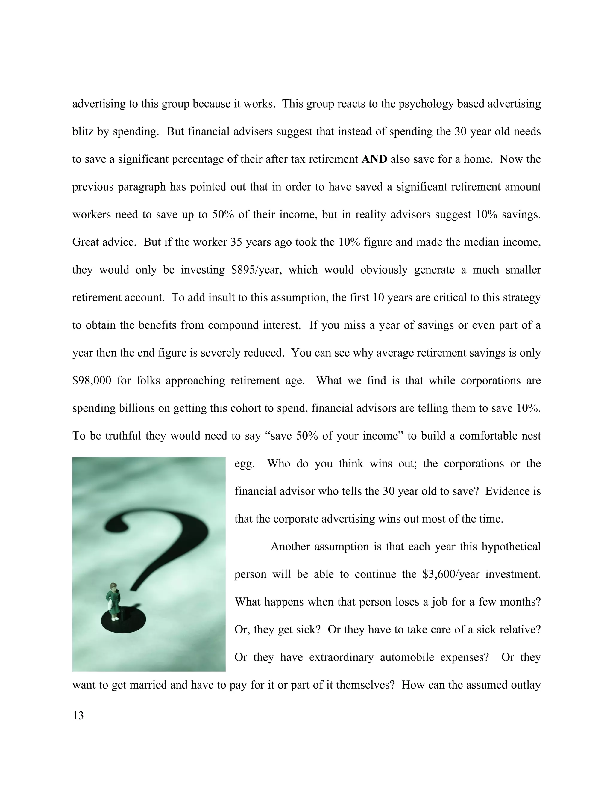 13
advertising to this group because it works. This group reacts to the psychology based advertising
blitz by spending. But financial advisers suggest that instead of spending the 30 year old needs
to save a significant percentage of their after tax retirement AND also save for a home. Now the
previous paragraph has pointed out that in order to have saved a significant retirement amount
workers need to save up to 50% of their income, but in reality advisors suggest 10% savings.
Great advice. But if the worker 35 years ago took the 10% figure and made the median income,
they would only be investing $895/year, which would obviously generate a much smaller
retirement account. To add insult to this assumption, the first 10 years are critical to this strategy
to obtain the benefits from compound interest. If you miss a year of savings or even part of a
year then the end figure is severely reduced. You can see why average retirement savings is only
$98,000 for folks approaching retirement age. What we find is that while corporations are
spending billions on getting this cohort to spend, financial advisors are telling them to save 10%.
To be truthful they would need to say “save 50% of your income” to build a comfortable nest
egg. Who do you think wins out; the corporations or the
financial advisor who tells the 30 year old to save? Evidence is
that the corporate advertising wins out most of the time.
Another assumption is that each year this hypothetical
person will be able to continue the $3,600/year investment.
What happens when that person loses a job for a few months?
Or, they get sick? Or they have to take care of a sick relative?
Or they have extraordinary automobile expenses? Or they
want to get married and have to pay for it or part of it themselves? How can the assumed outlay
 