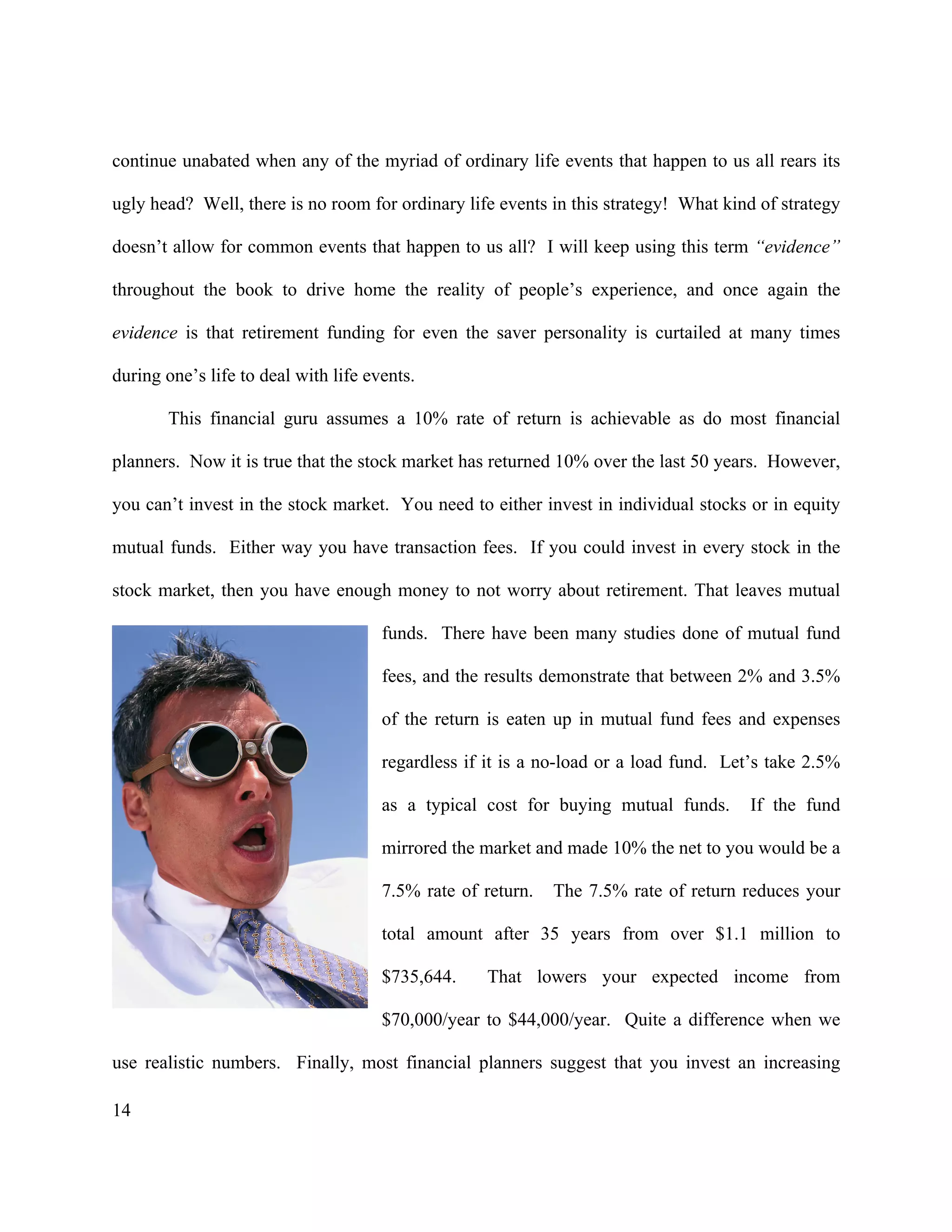 14
continue unabated when any of the myriad of ordinary life events that happen to us all rears its
ugly head? Well, there is no room for ordinary life events in this strategy! What kind of strategy
doesn’t allow for common events that happen to us all? I will keep using this term “evidence”
throughout the book to drive home the reality of people’s experience, and once again the
evidence is that retirement funding for even the saver personality is curtailed at many times
during one’s life to deal with life events.
This financial guru assumes a 10% rate of return is achievable as do most financial
planners. Now it is true that the stock market has returned 10% over the last 50 years. However,
you can’t invest in the stock market. You need to either invest in individual stocks or in equity
mutual funds. Either way you have transaction fees. If you could invest in every stock in the
stock market, then you have enough money to not worry about retirement. That leaves mutual
funds. There have been many studies done of mutual fund
fees, and the results demonstrate that between 2% and 3.5%
of the return is eaten up in mutual fund fees and expenses
regardless if it is a no-load or a load fund. Let’s take 2.5%
as a typical cost for buying mutual funds. If the fund
mirrored the market and made 10% the net to you would be a
7.5% rate of return. The 7.5% rate of return reduces your
total amount after 35 years from over $1.1 million to
$735,644. That lowers your expected income from
$70,000/year to $44,000/year. Quite a difference when we
use realistic numbers. Finally, most financial planners suggest that you invest an increasing
 