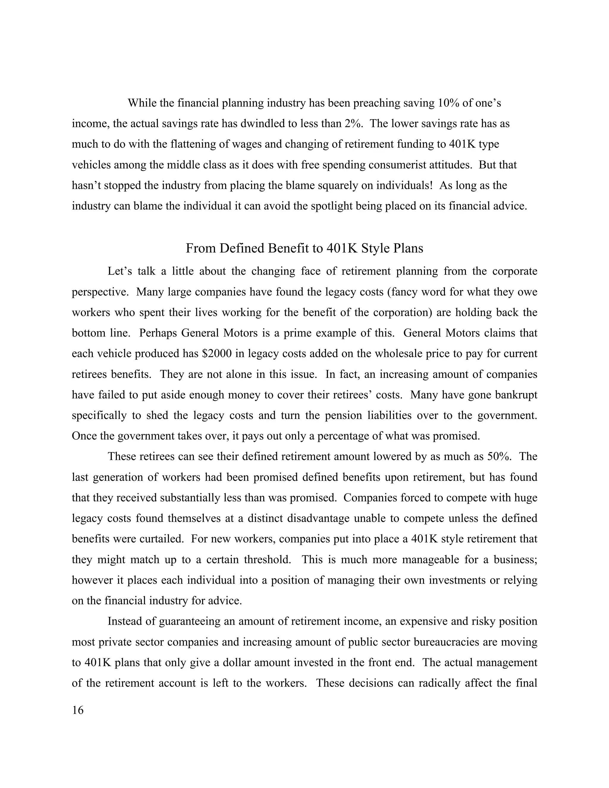 16
While the financial planning industry has been preaching saving 10% of one’s
income, the actual savings rate has dwindled to less than 2%. The lower savings rate has as
much to do with the flattening of wages and changing of retirement funding to 401K type
vehicles among the middle class as it does with free spending consumerist attitudes. But that
hasn’t stopped the industry from placing the blame squarely on individuals! As long as the
industry can blame the individual it can avoid the spotlight being placed on its financial advice.
From Defined Benefit to 401K Style Plans
Let’s talk a little about the changing face of retirement planning from the corporate
perspective. Many large companies have found the legacy costs (fancy word for what they owe
workers who spent their lives working for the benefit of the corporation) are holding back the
bottom line. Perhaps General Motors is a prime example of this. General Motors claims that
each vehicle produced has $2000 in legacy costs added on the wholesale price to pay for current
retirees benefits. They are not alone in this issue. In fact, an increasing amount of companies
have failed to put aside enough money to cover their retirees’ costs. Many have gone bankrupt
specifically to shed the legacy costs and turn the pension liabilities over to the government.
Once the government takes over, it pays out only a percentage of what was promised.
These retirees can see their defined retirement amount lowered by as much as 50%. The
last generation of workers had been promised defined benefits upon retirement, but has found
that they received substantially less than was promised. Companies forced to compete with huge
legacy costs found themselves at a distinct disadvantage unable to compete unless the defined
benefits were curtailed. For new workers, companies put into place a 401K style retirement that
they might match up to a certain threshold. This is much more manageable for a business;
however it places each individual into a position of managing their own investments or relying
on the financial industry for advice.
Instead of guaranteeing an amount of retirement income, an expensive and risky position
most private sector companies and increasing amount of public sector bureaucracies are moving
to 401K plans that only give a dollar amount invested in the front end. The actual management
of the retirement account is left to the workers. These decisions can radically affect the final
 