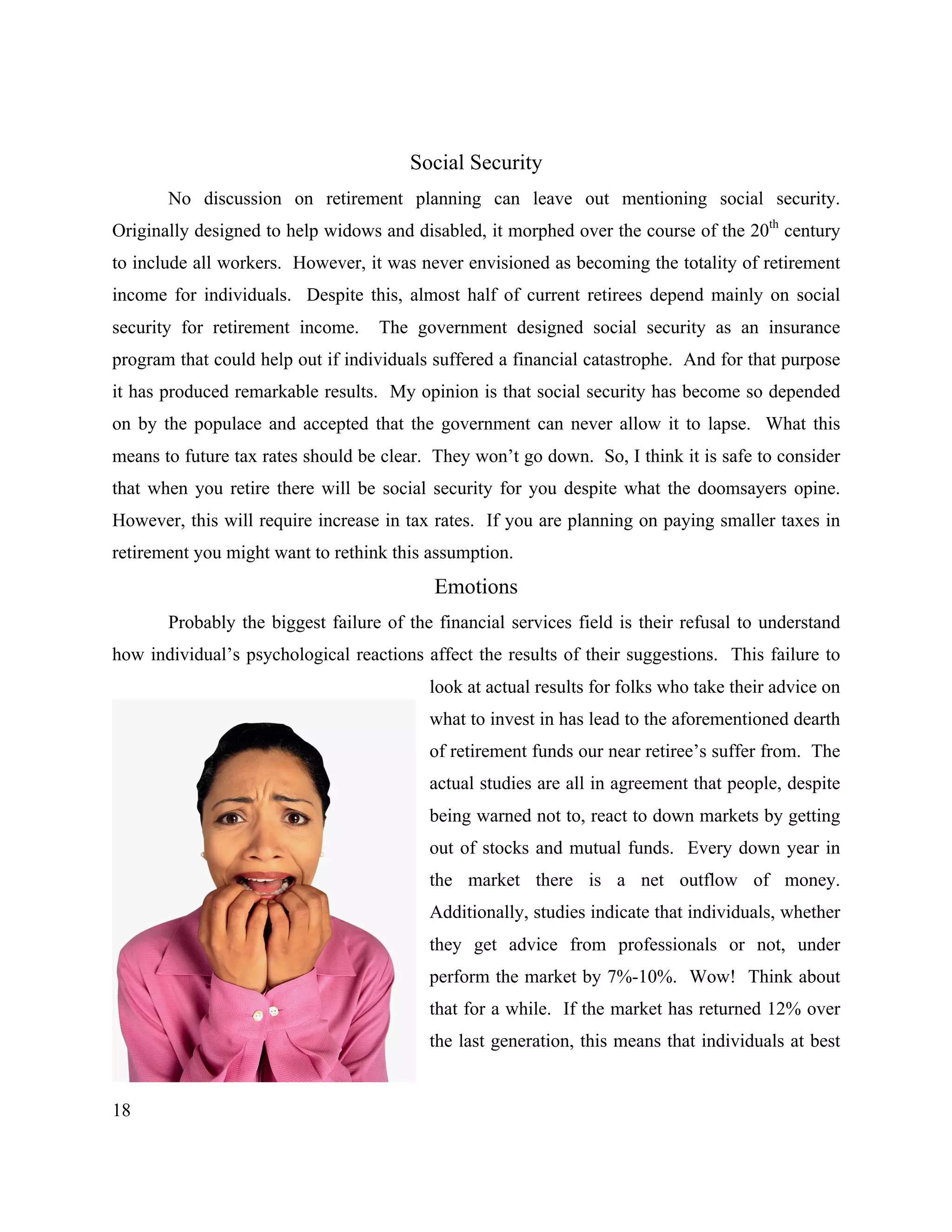 18
Social Security
No discussion on retirement planning can leave out mentioning social security.
Originally designed to help widows and disabled, it morphed over the course of the 20th
century
to include all workers. However, it was never envisioned as becoming the totality of retirement
income for individuals. Despite this, almost half of current retirees depend mainly on social
security for retirement income. The government designed social security as an insurance
program that could help out if individuals suffered a financial catastrophe. And for that purpose
it has produced remarkable results. My opinion is that social security has become so depended
on by the populace and accepted that the government can never allow it to lapse. What this
means to future tax rates should be clear. They won’t go down. So, I think it is safe to consider
that when you retire there will be social security for you despite what the doomsayers opine.
However, this will require increase in tax rates. If you are planning on paying smaller taxes in
retirement you might want to rethink this assumption.
Emotions
Probably the biggest failure of the financial services field is their refusal to understand
how individual’s psychological reactions affect the results of their suggestions. This failure to
look at actual results for folks who take their advice on
what to invest in has lead to the aforementioned dearth
of retirement funds our near retiree’s suffer from. The
actual studies are all in agreement that people, despite
being warned not to, react to down markets by getting
out of stocks and mutual funds. Every down year in
the market there is a net outflow of money.
Additionally, studies indicate that individuals, whether
they get advice from professionals or not, under
perform the market by 7%-10%. Wow! Think about
that for a while. If the market has returned 12% over
the last generation, this means that individuals at best
 