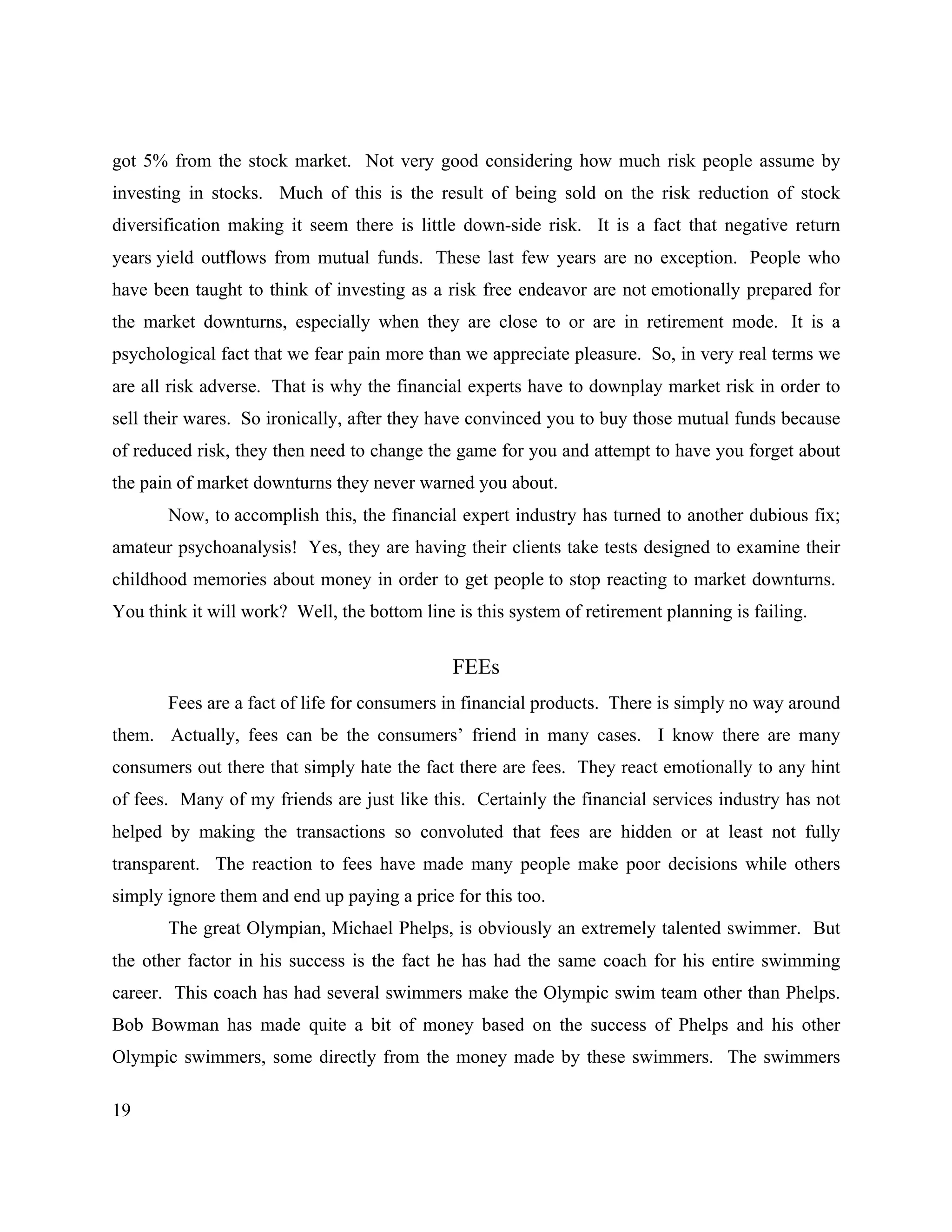 19
got 5% from the stock market. Not very good considering how much risk people assume by
investing in stocks. Much of this is the result of being sold on the risk reduction of stock
diversification making it seem there is little down-side risk. It is a fact that negative return
years yield outflows from mutual funds. These last few years are no exception. People who
have been taught to think of investing as a risk free endeavor are not emotionally prepared for
the market downturns, especially when they are close to or are in retirement mode. It is a
psychological fact that we fear pain more than we appreciate pleasure. So, in very real terms we
are all risk adverse. That is why the financial experts have to downplay market risk in order to
sell their wares. So ironically, after they have convinced you to buy those mutual funds because
of reduced risk, they then need to change the game for you and attempt to have you forget about
the pain of market downturns they never warned you about.
Now, to accomplish this, the financial expert industry has turned to another dubious fix;
amateur psychoanalysis! Yes, they are having their clients take tests designed to examine their
childhood memories about money in order to get people to stop reacting to market downturns.
You think it will work? Well, the bottom line is this system of retirement planning is failing.
FEEs
Fees are a fact of life for consumers in financial products. There is simply no way around
them. Actually, fees can be the consumers’ friend in many cases. I know there are many
consumers out there that simply hate the fact there are fees. They react emotionally to any hint
of fees. Many of my friends are just like this. Certainly the financial services industry has not
helped by making the transactions so convoluted that fees are hidden or at least not fully
transparent. The reaction to fees have made many people make poor decisions while others
simply ignore them and end up paying a price for this too.
The great Olympian, Michael Phelps, is obviously an extremely talented swimmer. But
the other factor in his success is the fact he has had the same coach for his entire swimming
career. This coach has had several swimmers make the Olympic swim team other than Phelps.
Bob Bowman has made quite a bit of money based on the success of Phelps and his other
Olympic swimmers, some directly from the money made by these swimmers. The swimmers
 