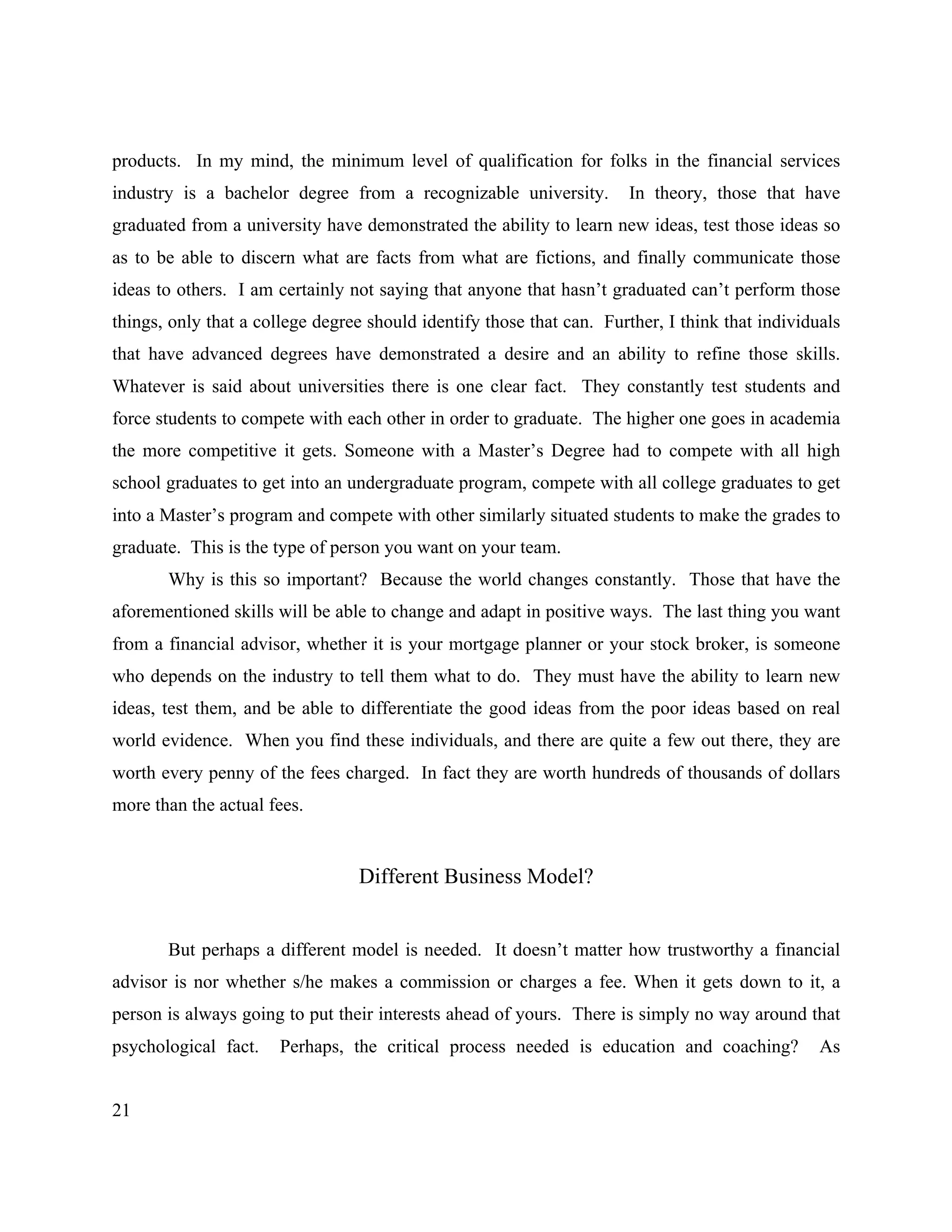 21
products. In my mind, the minimum level of qualification for folks in the financial services
industry is a bachelor degree from a recognizable university. In theory, those that have
graduated from a university have demonstrated the ability to learn new ideas, test those ideas so
as to be able to discern what are facts from what are fictions, and finally communicate those
ideas to others. I am certainly not saying that anyone that hasn’t graduated can’t perform those
things, only that a college degree should identify those that can. Further, I think that individuals
that have advanced degrees have demonstrated a desire and an ability to refine those skills.
Whatever is said about universities there is one clear fact. They constantly test students and
force students to compete with each other in order to graduate. The higher one goes in academia
the more competitive it gets. Someone with a Master’s Degree had to compete with all high
school graduates to get into an undergraduate program, compete with all college graduates to get
into a Master’s program and compete with other similarly situated students to make the grades to
graduate. This is the type of person you want on your team.
Why is this so important? Because the world changes constantly. Those that have the
aforementioned skills will be able to change and adapt in positive ways. The last thing you want
from a financial advisor, whether it is your mortgage planner or your stock broker, is someone
who depends on the industry to tell them what to do. They must have the ability to learn new
ideas, test them, and be able to differentiate the good ideas from the poor ideas based on real
world evidence. When you find these individuals, and there are quite a few out there, they are
worth every penny of the fees charged. In fact they are worth hundreds of thousands of dollars
more than the actual fees.
Different Business Model?
But perhaps a different model is needed. It doesn’t matter how trustworthy a financial
advisor is nor whether s/he makes a commission or charges a fee. When it gets down to it, a
person is always going to put their interests ahead of yours. There is simply no way around that
psychological fact. Perhaps, the critical process needed is education and coaching? As
 
