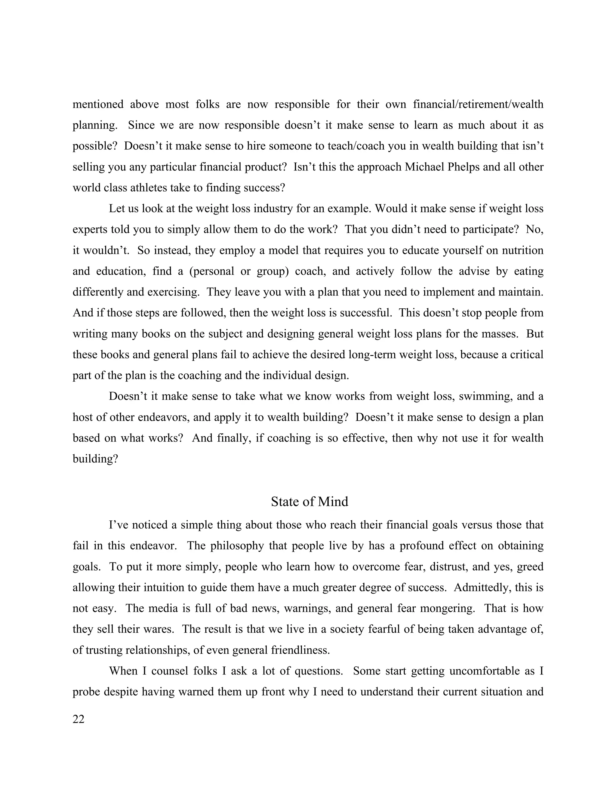 22
mentioned above most folks are now responsible for their own financial/retirement/wealth
planning. Since we are now responsible doesn’t it make sense to learn as much about it as
possible? Doesn’t it make sense to hire someone to teach/coach you in wealth building that isn’t
selling you any particular financial product? Isn’t this the approach Michael Phelps and all other
world class athletes take to finding success?
Let us look at the weight loss industry for an example. Would it make sense if weight loss
experts told you to simply allow them to do the work? That you didn’t need to participate? No,
it wouldn’t. So instead, they employ a model that requires you to educate yourself on nutrition
and education, find a (personal or group) coach, and actively follow the advise by eating
differently and exercising. They leave you with a plan that you need to implement and maintain.
And if those steps are followed, then the weight loss is successful. This doesn’t stop people from
writing many books on the subject and designing general weight loss plans for the masses. But
these books and general plans fail to achieve the desired long-term weight loss, because a critical
part of the plan is the coaching and the individual design.
Doesn’t it make sense to take what we know works from weight loss, swimming, and a
host of other endeavors, and apply it to wealth building? Doesn’t it make sense to design a plan
based on what works? And finally, if coaching is so effective, then why not use it for wealth
building?
State of Mind
I’ve noticed a simple thing about those who reach their financial goals versus those that
fail in this endeavor. The philosophy that people live by has a profound effect on obtaining
goals. To put it more simply, people who learn how to overcome fear, distrust, and yes, greed
allowing their intuition to guide them have a much greater degree of success. Admittedly, this is
not easy. The media is full of bad news, warnings, and general fear mongering. That is how
they sell their wares. The result is that we live in a society fearful of being taken advantage of,
of trusting relationships, of even general friendliness.
When I counsel folks I ask a lot of questions. Some start getting uncomfortable as I
probe despite having warned them up front why I need to understand their current situation and
 