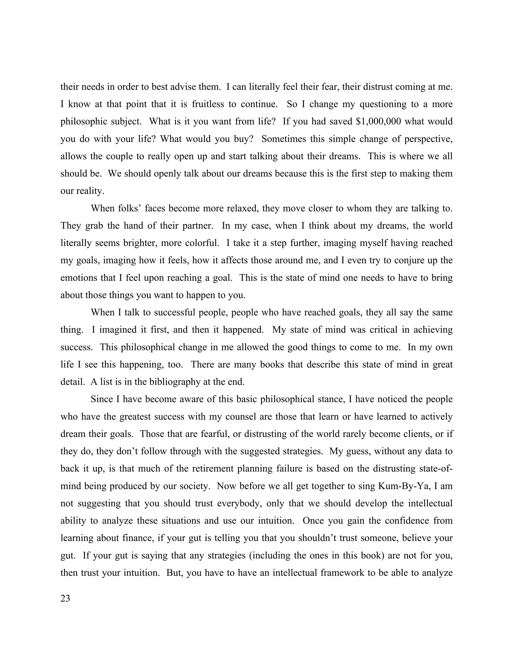 23
their needs in order to best advise them. I can literally feel their fear, their distrust coming at me.
I know at that point that it is fruitless to continue. So I change my questioning to a more
philosophic subject. What is it you want from life? If you had saved $1,000,000 what would
you do with your life? What would you buy? Sometimes this simple change of perspective,
allows the couple to really open up and start talking about their dreams. This is where we all
should be. We should openly talk about our dreams because this is the first step to making them
our reality.
When folks’ faces become more relaxed, they move closer to whom they are talking to.
They grab the hand of their partner. In my case, when I think about my dreams, the world
literally seems brighter, more colorful. I take it a step further, imaging myself having reached
my goals, imaging how it feels, how it affects those around me, and I even try to conjure up the
emotions that I feel upon reaching a goal. This is the state of mind one needs to have to bring
about those things you want to happen to you.
When I talk to successful people, people who have reached goals, they all say the same
thing. I imagined it first, and then it happened. My state of mind was critical in achieving
success. This philosophical change in me allowed the good things to come to me. In my own
life I see this happening, too. There are many books that describe this state of mind in great
detail. A list is in the bibliography at the end.
Since I have become aware of this basic philosophical stance, I have noticed the people
who have the greatest success with my counsel are those that learn or have learned to actively
dream their goals. Those that are fearful, or distrusting of the world rarely become clients, or if
they do, they don’t follow through with the suggested strategies. My guess, without any data to
back it up, is that much of the retirement planning failure is based on the distrusting state-of-
mind being produced by our society. Now before we all get together to sing Kum-By-Ya, I am
not suggesting that you should trust everybody, only that we should develop the intellectual
ability to analyze these situations and use our intuition. Once you gain the confidence from
learning about finance, if your gut is telling you that you shouldn’t trust someone, believe your
gut. If your gut is saying that any strategies (including the ones in this book) are not for you,
then trust your intuition. But, you have to have an intellectual framework to be able to analyze
 