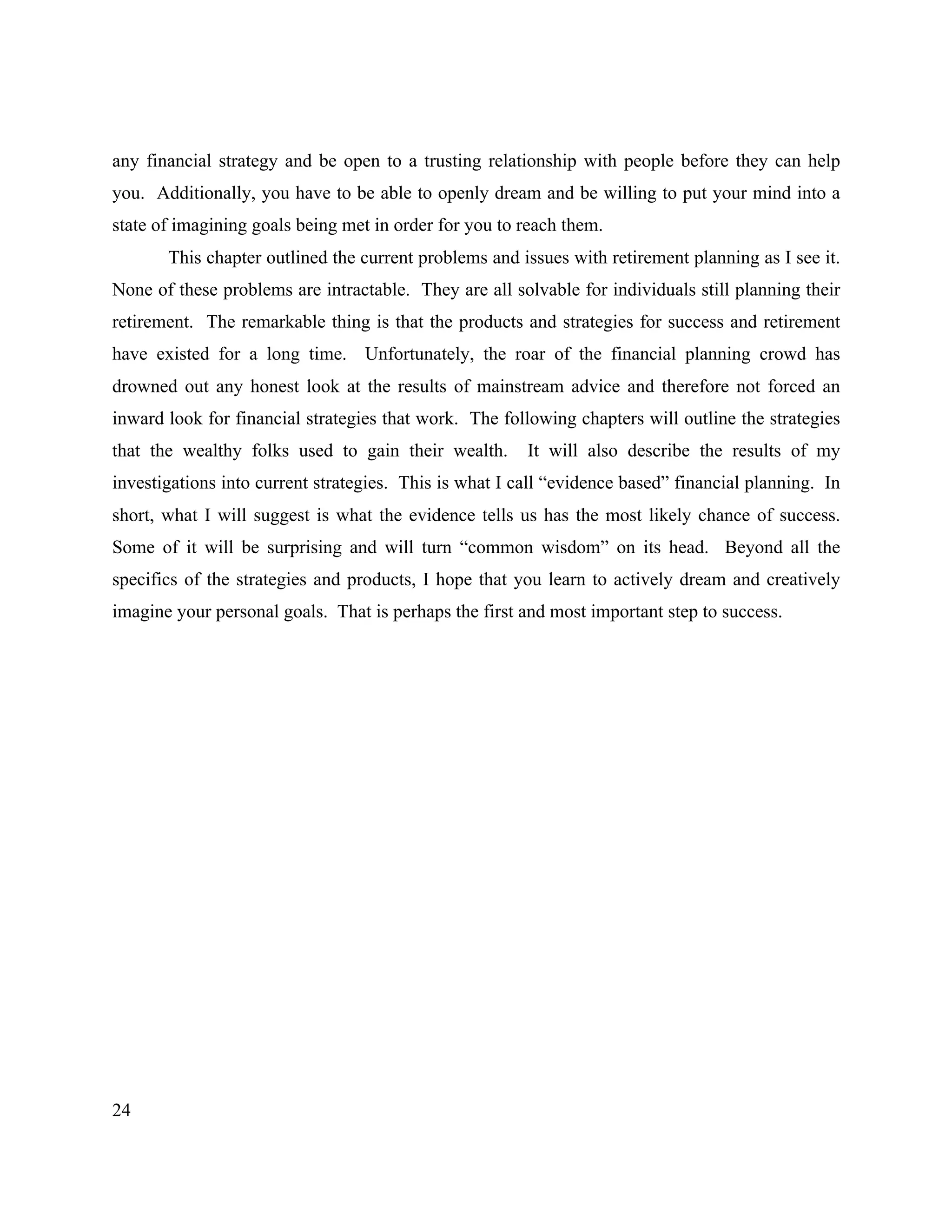 24
any financial strategy and be open to a trusting relationship with people before they can help
you. Additionally, you have to be able to openly dream and be willing to put your mind into a
state of imagining goals being met in order for you to reach them.
This chapter outlined the current problems and issues with retirement planning as I see it.
None of these problems are intractable. They are all solvable for individuals still planning their
retirement. The remarkable thing is that the products and strategies for success and retirement
have existed for a long time. Unfortunately, the roar of the financial planning crowd has
drowned out any honest look at the results of mainstream advice and therefore not forced an
inward look for financial strategies that work. The following chapters will outline the strategies
that the wealthy folks used to gain their wealth. It will also describe the results of my
investigations into current strategies. This is what I call “evidence based” financial planning. In
short, what I will suggest is what the evidence tells us has the most likely chance of success.
Some of it will be surprising and will turn “common wisdom” on its head. Beyond all the
specifics of the strategies and products, I hope that you learn to actively dream and creatively
imagine your personal goals. That is perhaps the first and most important step to success.
 
