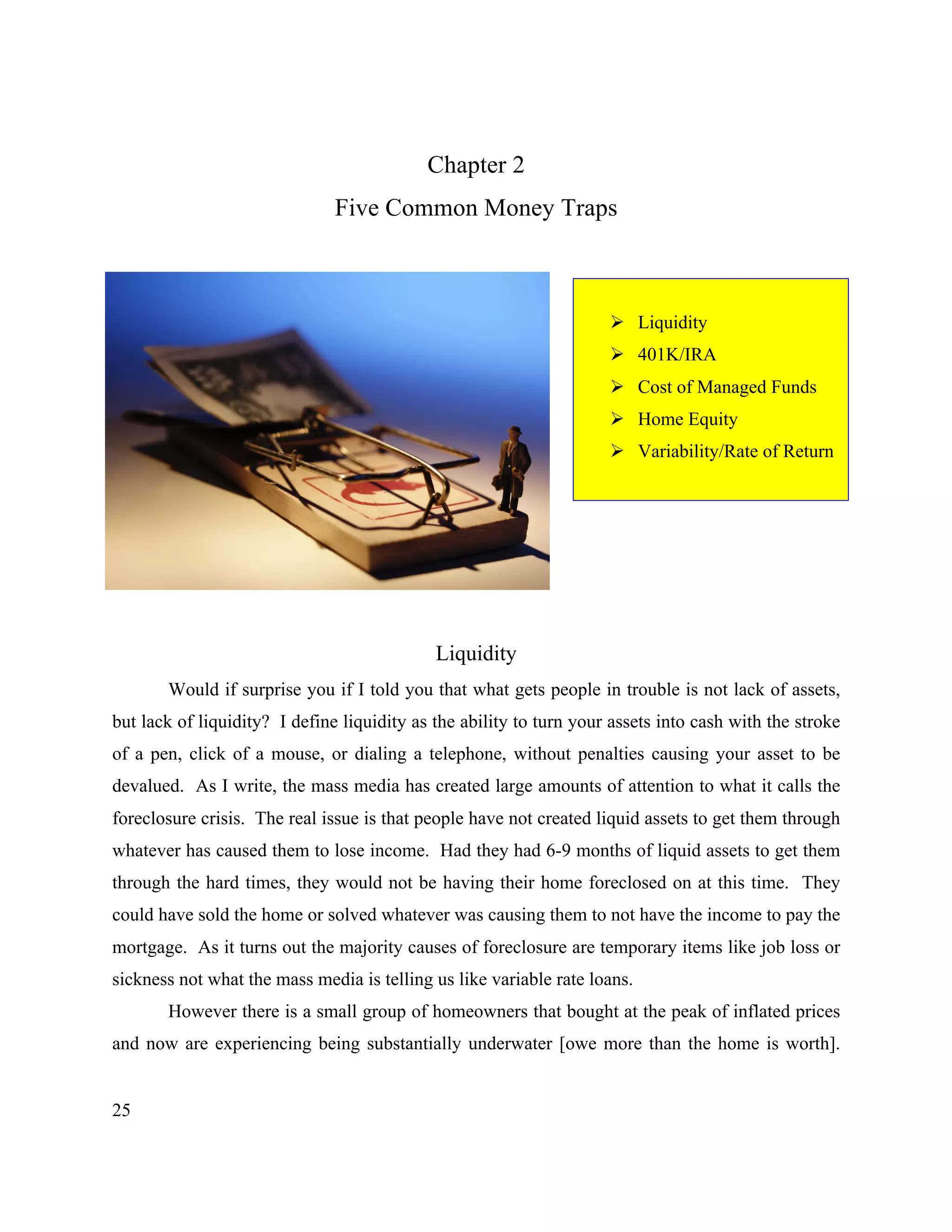 25
Chapter 2
Five Common Money Traps
! Liquidity
! 401K/IRA
! Cost of Managed Funds
! Home Equity
! Variability/Rate of Return
Liquidity
Would if surprise you if I told you that what gets people in trouble is not lack of assets,
but lack of liquidity? I define liquidity as the ability to turn your assets into cash with the stroke
of a pen, click of a mouse, or dialing a telephone, without penalties causing your asset to be
devalued. As I write, the mass media has created large amounts of attention to what it calls the
foreclosure crisis. The real issue is that people have not created liquid assets to get them through
whatever has caused them to lose income. Had they had 6-9 months of liquid assets to get them
through the hard times, they would not be having their home foreclosed on at this time. They
could have sold the home or solved whatever was causing them to not have the income to pay the
mortgage. As it turns out the majority causes of foreclosure are temporary items like job loss or
sickness not what the mass media is telling us like variable rate loans.
However there is a small group of homeowners that bought at the peak of inflated prices
and now are experiencing being substantially underwater [owe more than the home is worth].
 