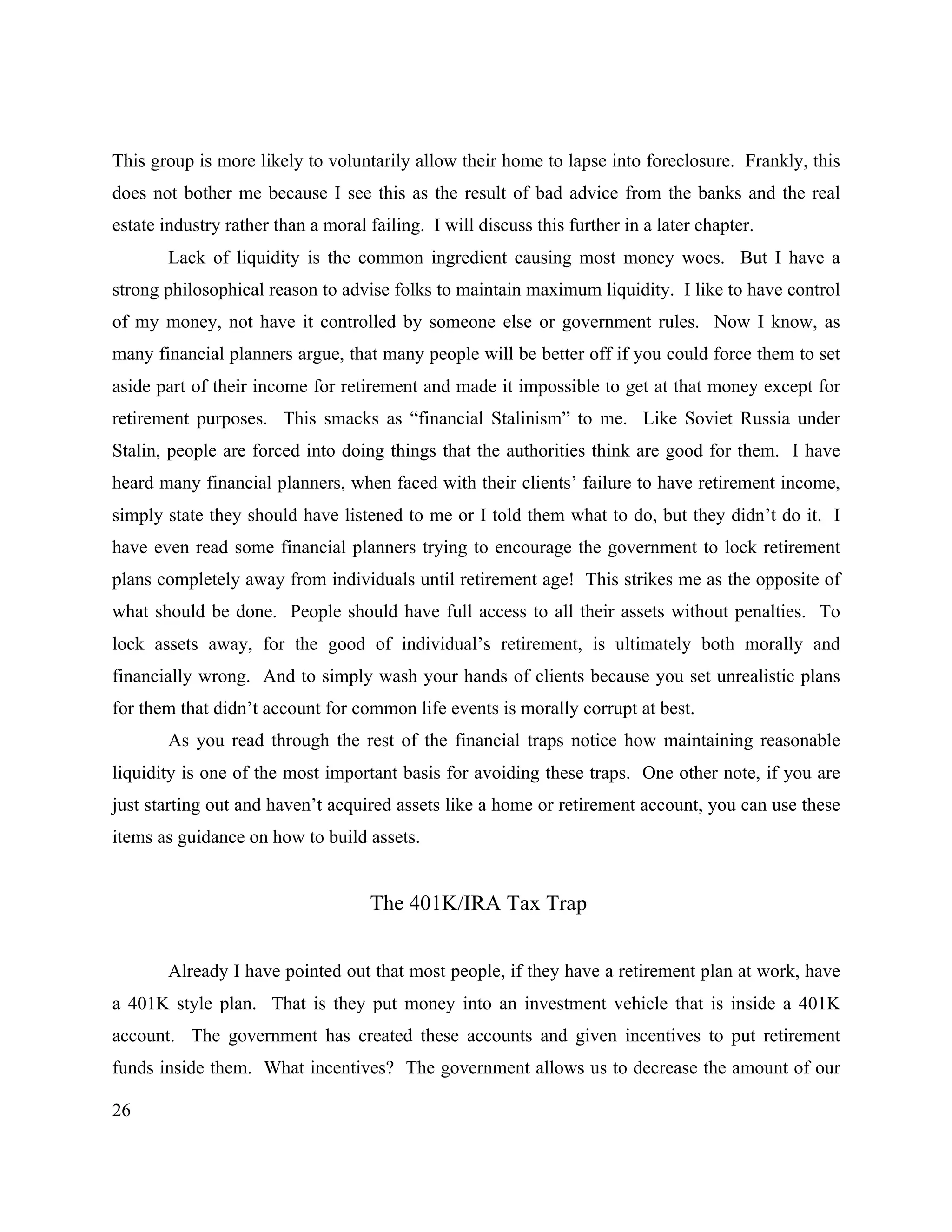 26
This group is more likely to voluntarily allow their home to lapse into foreclosure. Frankly, this
does not bother me because I see this as the result of bad advice from the banks and the real
estate industry rather than a moral failing. I will discuss this further in a later chapter.
Lack of liquidity is the common ingredient causing most money woes. But I have a
strong philosophical reason to advise folks to maintain maximum liquidity. I like to have control
of my money, not have it controlled by someone else or government rules. Now I know, as
many financial planners argue, that many people will be better off if you could force them to set
aside part of their income for retirement and made it impossible to get at that money except for
retirement purposes. This smacks as “financial Stalinism” to me. Like Soviet Russia under
Stalin, people are forced into doing things that the authorities think are good for them. I have
heard many financial planners, when faced with their clients’ failure to have retirement income,
simply state they should have listened to me or I told them what to do, but they didn’t do it. I
have even read some financial planners trying to encourage the government to lock retirement
plans completely away from individuals until retirement age! This strikes me as the opposite of
what should be done. People should have full access to all their assets without penalties. To
lock assets away, for the good of individual’s retirement, is ultimately both morally and
financially wrong. And to simply wash your hands of clients because you set unrealistic plans
for them that didn’t account for common life events is morally corrupt at best.
As you read through the rest of the financial traps notice how maintaining reasonable
liquidity is one of the most important basis for avoiding these traps. One other note, if you are
just starting out and haven’t acquired assets like a home or retirement account, you can use these
items as guidance on how to build assets.
The 401K/IRA Tax Trap
Already I have pointed out that most people, if they have a retirement plan at work, have
a 401K style plan. That is they put money into an investment vehicle that is inside a 401K
account. The government has created these accounts and given incentives to put retirement
funds inside them. What incentives? The government allows us to decrease the amount of our
 