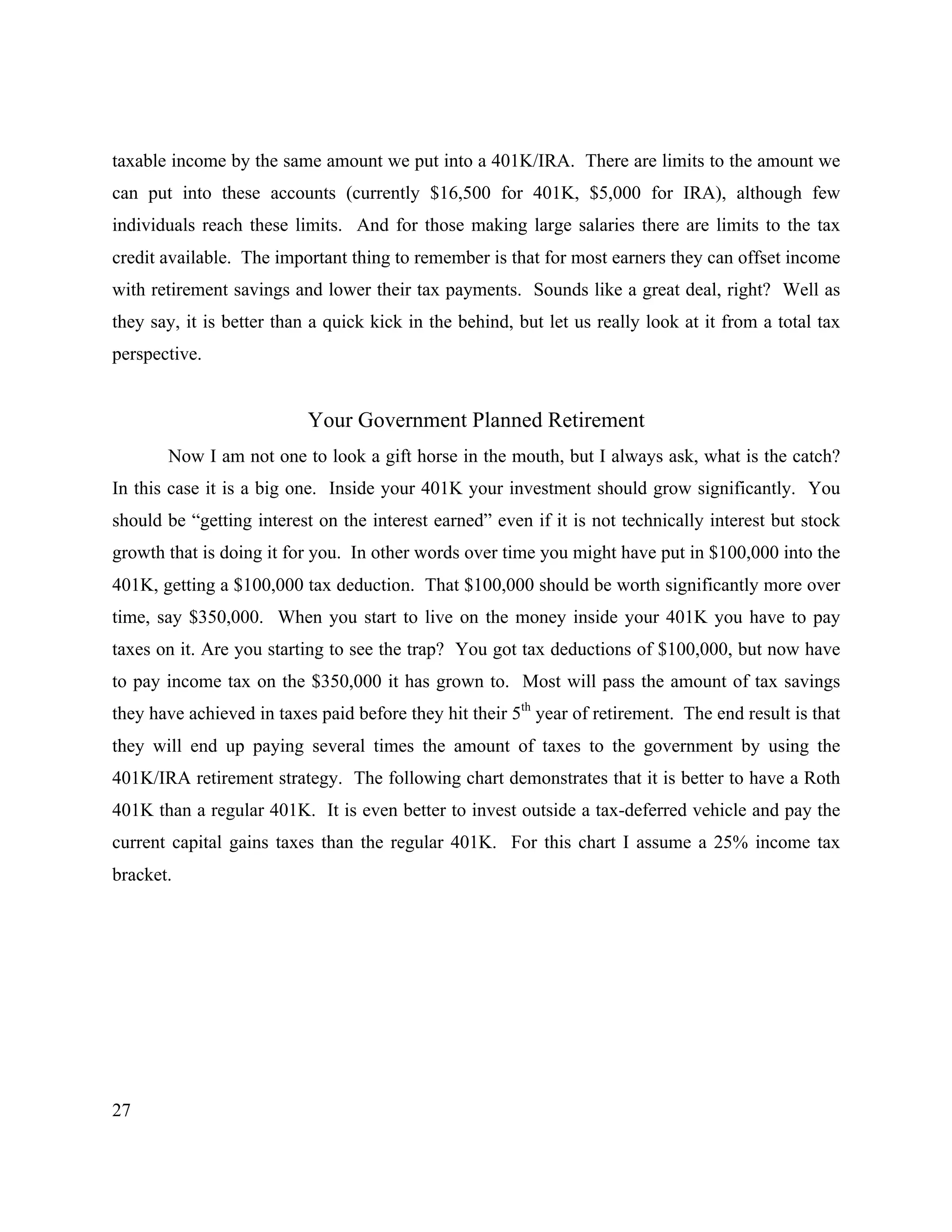27
taxable income by the same amount we put into a 401K/IRA. There are limits to the amount we
can put into these accounts (currently $16,500 for 401K, $5,000 for IRA), although few
individuals reach these limits. And for those making large salaries there are limits to the tax
credit available. The important thing to remember is that for most earners they can offset income
with retirement savings and lower their tax payments. Sounds like a great deal, right? Well as
they say, it is better than a quick kick in the behind, but let us really look at it from a total tax
perspective.
Your Government Planned Retirement
Now I am not one to look a gift horse in the mouth, but I always ask, what is the catch?
In this case it is a big one. Inside your 401K your investment should grow significantly. You
should be “getting interest on the interest earned” even if it is not technically interest but stock
growth that is doing it for you. In other words over time you might have put in $100,000 into the
401K, getting a $100,000 tax deduction. That $100,000 should be worth significantly more over
time, say $350,000. When you start to live on the money inside your 401K you have to pay
taxes on it. Are you starting to see the trap? You got tax deductions of $100,000, but now have
to pay income tax on the $350,000 it has grown to. Most will pass the amount of tax savings
they have achieved in taxes paid before they hit their 5th
year of retirement. The end result is that
they will end up paying several times the amount of taxes to the government by using the
401K/IRA retirement strategy. The following chart demonstrates that it is better to have a Roth
401K than a regular 401K. It is even better to invest outside a tax-deferred vehicle and pay the
current capital gains taxes than the regular 401K. For this chart I assume a 25% income tax
bracket.
 