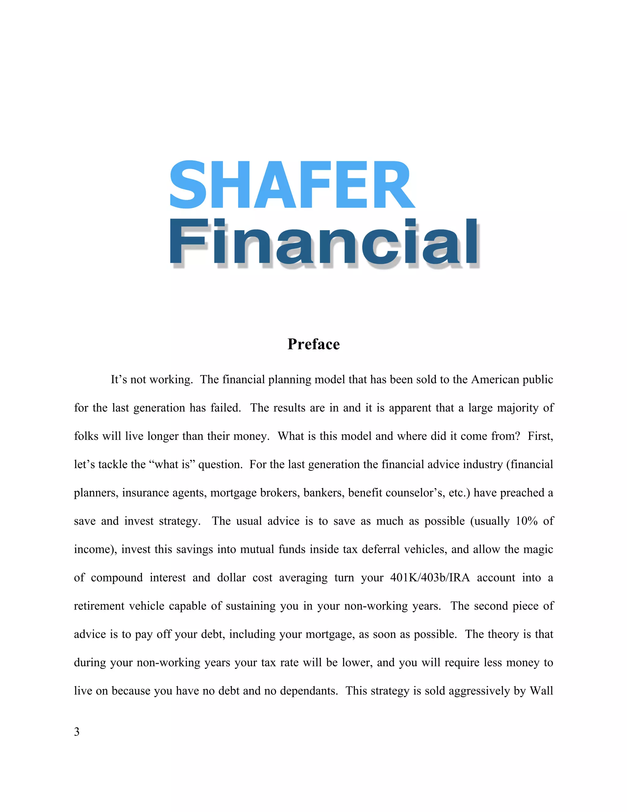 3
Preface
It’s not working. The financial planning model that has been sold to the American public
for the last generation has failed. The results are in and it is apparent that a large majority of
folks will live longer than their money. What is this model and where did it come from? First,
let’s tackle the “what is” question. For the last generation the financial advice industry (financial
planners, insurance agents, mortgage brokers, bankers, benefit counselor’s, etc.) have preached a
save and invest strategy. The usual advice is to save as much as possible (usually 10% of
income), invest this savings into mutual funds inside tax deferral vehicles, and allow the magic
of compound interest and dollar cost averaging turn your 401K/403b/IRA account into a
retirement vehicle capable of sustaining you in your non-working years. The second piece of
advice is to pay off your debt, including your mortgage, as soon as possible. The theory is that
during your non-working years your tax rate will be lower, and you will require less money to
live on because you have no debt and no dependants. This strategy is sold aggressively by Wall
 