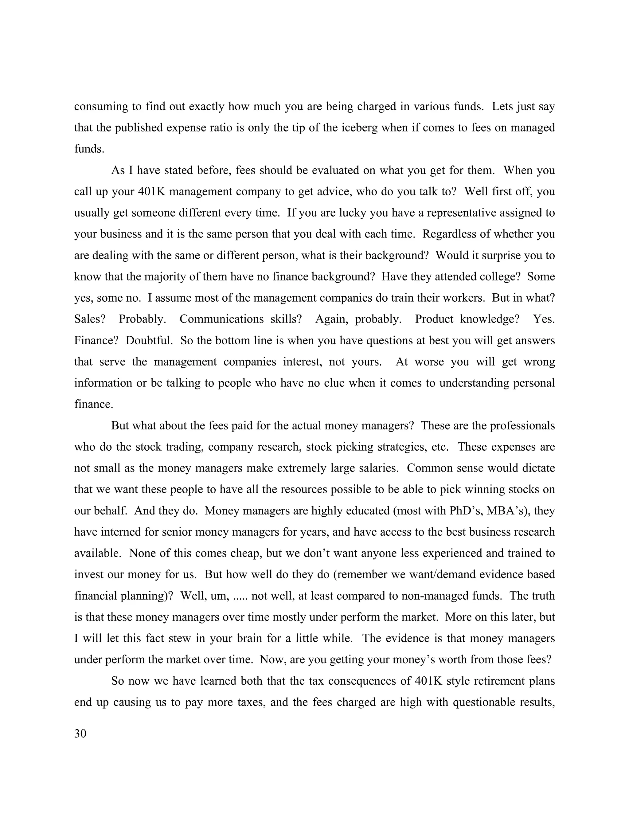 30
consuming to find out exactly how much you are being charged in various funds. Lets just say
that the published expense ratio is only the tip of the iceberg when if comes to fees on managed
funds.
As I have stated before, fees should be evaluated on what you get for them. When you
call up your 401K management company to get advice, who do you talk to? Well first off, you
usually get someone different every time. If you are lucky you have a representative assigned to
your business and it is the same person that you deal with each time. Regardless of whether you
are dealing with the same or different person, what is their background? Would it surprise you to
know that the majority of them have no finance background? Have they attended college? Some
yes, some no. I assume most of the management companies do train their workers. But in what?
Sales? Probably. Communications skills? Again, probably. Product knowledge? Yes.
Finance? Doubtful. So the bottom line is when you have questions at best you will get answers
that serve the management companies interest, not yours. At worse you will get wrong
information or be talking to people who have no clue when it comes to understanding personal
finance.
But what about the fees paid for the actual money managers? These are the professionals
who do the stock trading, company research, stock picking strategies, etc. These expenses are
not small as the money managers make extremely large salaries. Common sense would dictate
that we want these people to have all the resources possible to be able to pick winning stocks on
our behalf. And they do. Money managers are highly educated (most with PhD’s, MBA’s), they
have interned for senior money managers for years, and have access to the best business research
available. None of this comes cheap, but we don’t want anyone less experienced and trained to
invest our money for us. But how well do they do (remember we want/demand evidence based
financial planning)? Well, um, ..... not well, at least compared to non-managed funds. The truth
is that these money managers over time mostly under perform the market. More on this later, but
I will let this fact stew in your brain for a little while. The evidence is that money managers
under perform the market over time. Now, are you getting your money’s worth from those fees?
So now we have learned both that the tax consequences of 401K style retirement plans
end up causing us to pay more taxes, and the fees charged are high with questionable results,
 