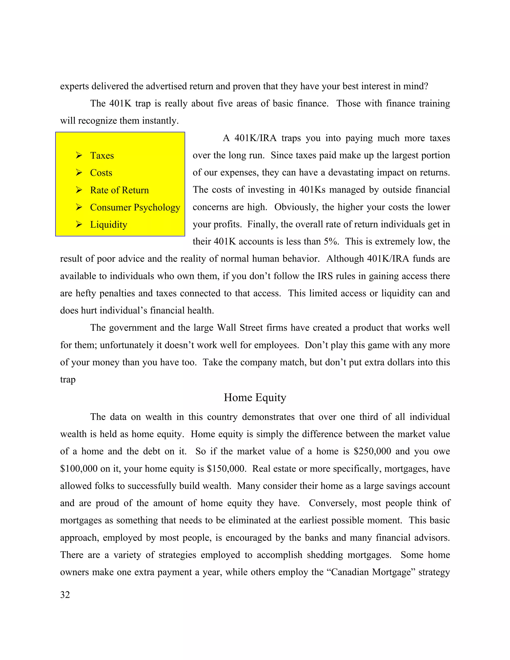 32
experts delivered the advertised return and proven that they have your best interest in mind?
The 401K trap is really about five areas of basic finance. Those with finance training
will recognize them instantly.
A 401K/IRA traps you into paying much more taxes
over the long run. Since taxes paid make up the largest portion
of our expenses, they can have a devastating impact on returns.
The costs of investing in 401Ks managed by outside financial
concerns are high. Obviously, the higher your costs the lower
your profits. Finally, the overall rate of return individuals get in
their 401K accounts is less than 5%. This is extremely low, the
result of poor advice and the reality of normal human behavior. Although 401K/IRA funds are
available to individuals who own them, if you don’t follow the IRS rules in gaining access there
are hefty penalties and taxes connected to that access. This limited access or liquidity can and
does hurt individual’s financial health.
The government and the large Wall Street firms have created a product that works well
for them; unfortunately it doesn’t work well for employees. Don’t play this game with any more
of your money than you have too. Take the company match, but don’t put extra dollars into this
trap
Home Equity
The data on wealth in this country demonstrates that over one third of all individual
wealth is held as home equity. Home equity is simply the difference between the market value
of a home and the debt on it. So if the market value of a home is $250,000 and you owe
$100,000 on it, your home equity is $150,000. Real estate or more specifically, mortgages, have
allowed folks to successfully build wealth. Many consider their home as a large savings account
and are proud of the amount of home equity they have. Conversely, most people think of
mortgages as something that needs to be eliminated at the earliest possible moment. This basic
approach, employed by most people, is encouraged by the banks and many financial advisors.
There are a variety of strategies employed to accomplish shedding mortgages. Some home
owners make one extra payment a year, while others employ the “Canadian Mortgage” strategy
! Taxes
! Costs
! Rate of Return
! Consumer Psychology
! Liquidity
 