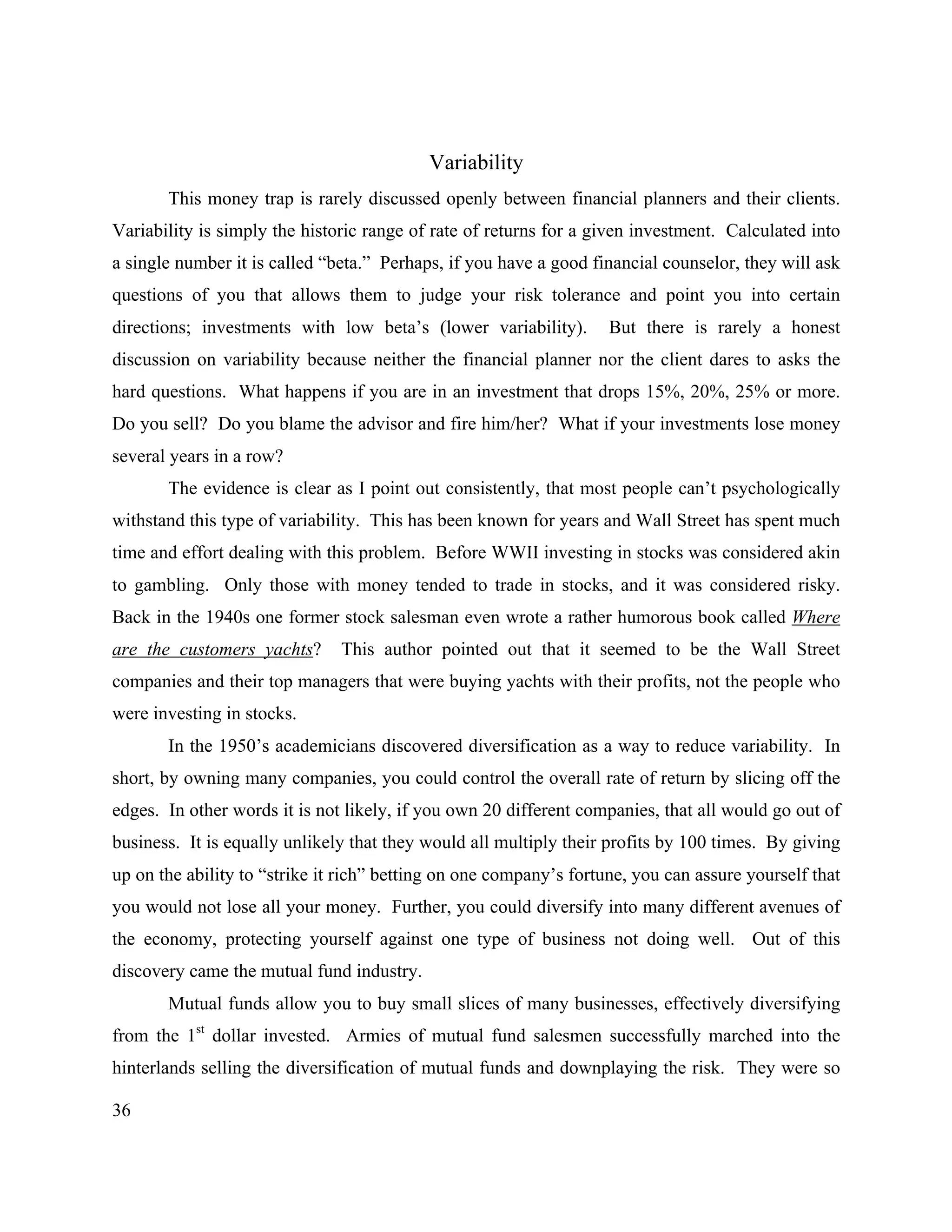 36
Variability
This money trap is rarely discussed openly between financial planners and their clients.
Variability is simply the historic range of rate of returns for a given investment. Calculated into
a single number it is called “beta.” Perhaps, if you have a good financial counselor, they will ask
questions of you that allows them to judge your risk tolerance and point you into certain
directions; investments with low beta’s (lower variability). But there is rarely a honest
discussion on variability because neither the financial planner nor the client dares to asks the
hard questions. What happens if you are in an investment that drops 15%, 20%, 25% or more.
Do you sell? Do you blame the advisor and fire him/her? What if your investments lose money
several years in a row?
The evidence is clear as I point out consistently, that most people can’t psychologically
withstand this type of variability. This has been known for years and Wall Street has spent much
time and effort dealing with this problem. Before WWII investing in stocks was considered akin
to gambling. Only those with money tended to trade in stocks, and it was considered risky.
Back in the 1940s one former stock salesman even wrote a rather humorous book called Where
are the customers yachts? This author pointed out that it seemed to be the Wall Street
companies and their top managers that were buying yachts with their profits, not the people who
were investing in stocks.
In the 1950’s academicians discovered diversification as a way to reduce variability. In
short, by owning many companies, you could control the overall rate of return by slicing off the
edges. In other words it is not likely, if you own 20 different companies, that all would go out of
business. It is equally unlikely that they would all multiply their profits by 100 times. By giving
up on the ability to “strike it rich” betting on one company’s fortune, you can assure yourself that
you would not lose all your money. Further, you could diversify into many different avenues of
the economy, protecting yourself against one type of business not doing well. Out of this
discovery came the mutual fund industry.
Mutual funds allow you to buy small slices of many businesses, effectively diversifying
from the 1st
dollar invested. Armies of mutual fund salesmen successfully marched into the
hinterlands selling the diversification of mutual funds and downplaying the risk. They were so
 