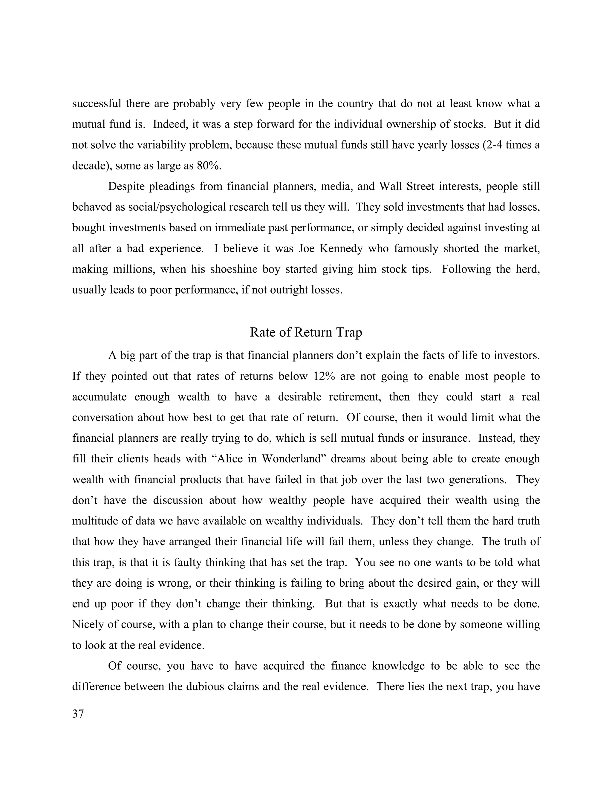 37
successful there are probably very few people in the country that do not at least know what a
mutual fund is. Indeed, it was a step forward for the individual ownership of stocks. But it did
not solve the variability problem, because these mutual funds still have yearly losses (2-4 times a
decade), some as large as 80%.
Despite pleadings from financial planners, media, and Wall Street interests, people still
behaved as social/psychological research tell us they will. They sold investments that had losses,
bought investments based on immediate past performance, or simply decided against investing at
all after a bad experience. I believe it was Joe Kennedy who famously shorted the market,
making millions, when his shoeshine boy started giving him stock tips. Following the herd,
usually leads to poor performance, if not outright losses.
Rate of Return Trap
A big part of the trap is that financial planners don’t explain the facts of life to investors.
If they pointed out that rates of returns below 12% are not going to enable most people to
accumulate enough wealth to have a desirable retirement, then they could start a real
conversation about how best to get that rate of return. Of course, then it would limit what the
financial planners are really trying to do, which is sell mutual funds or insurance. Instead, they
fill their clients heads with “Alice in Wonderland” dreams about being able to create enough
wealth with financial products that have failed in that job over the last two generations. They
don’t have the discussion about how wealthy people have acquired their wealth using the
multitude of data we have available on wealthy individuals. They don’t tell them the hard truth
that how they have arranged their financial life will fail them, unless they change. The truth of
this trap, is that it is faulty thinking that has set the trap. You see no one wants to be told what
they are doing is wrong, or their thinking is failing to bring about the desired gain, or they will
end up poor if they don’t change their thinking. But that is exactly what needs to be done.
Nicely of course, with a plan to change their course, but it needs to be done by someone willing
to look at the real evidence.
Of course, you have to have acquired the finance knowledge to be able to see the
difference between the dubious claims and the real evidence. There lies the next trap, you have
 