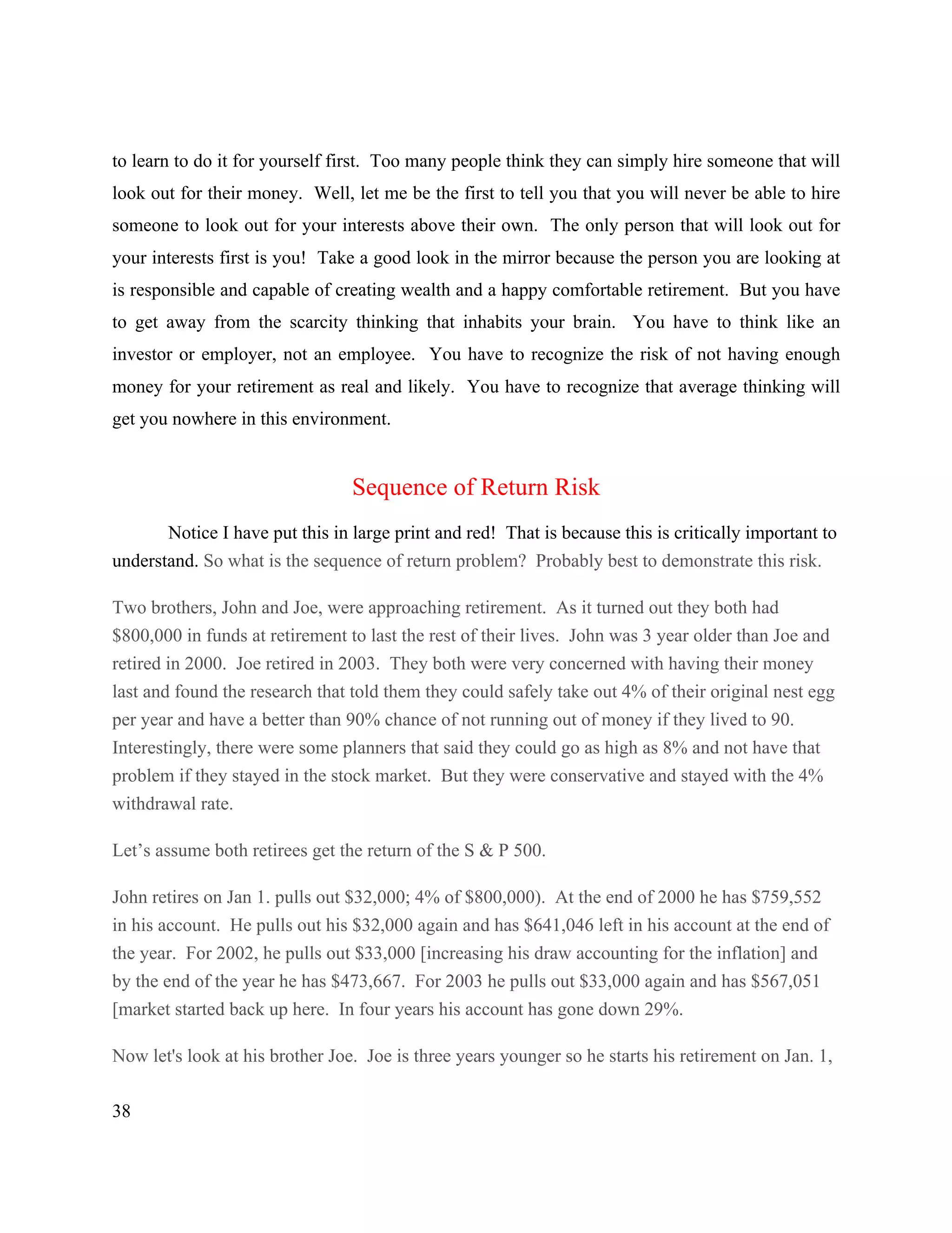 38
to learn to do it for yourself first. Too many people think they can simply hire someone that will
look out for their money. Well, let me be the first to tell you that you will never be able to hire
someone to look out for your interests above their own. The only person that will look out for
your interests first is you! Take a good look in the mirror because the person you are looking at
is responsible and capable of creating wealth and a happy comfortable retirement. But you have
to get away from the scarcity thinking that inhabits your brain. You have to think like an
investor or employer, not an employee. You have to recognize the risk of not having enough
money for your retirement as real and likely. You have to recognize that average thinking will
get you nowhere in this environment.
Sequence of Return Risk
Notice I have put this in large print and red! That is because this is critically important to
understand. So what is the sequence of return problem? Probably best to demonstrate this risk.
Two brothers, John and Joe, were approaching retirement. As it turned out they both had
$800,000 in funds at retirement to last the rest of their lives. John was 3 year older than Joe and
retired in 2000. Joe retired in 2003. They both were very concerned with having their money
last and found the research that told them they could safely take out 4% of their original nest egg
per year and have a better than 90% chance of not running out of money if they lived to 90.
Interestingly, there were some planners that said they could go as high as 8% and not have that
problem if they stayed in the stock market. But they were conservative and stayed with the 4%
withdrawal rate.
Let’s assume both retirees get the return of the S & P 500.
John retires on Jan 1. pulls out $32,000; 4% of $800,000). At the end of 2000 he has $759,552
in his account. He pulls out his $32,000 again and has $641,046 left in his account at the end of
the year. For 2002, he pulls out $33,000 [increasing his draw accounting for the inflation] and
by the end of the year he has $473,667. For 2003 he pulls out $33,000 again and has $567,051
[market started back up here. In four years his account has gone down 29%.
Now let's look at his brother Joe. Joe is three years younger so he starts his retirement on Jan. 1,
 