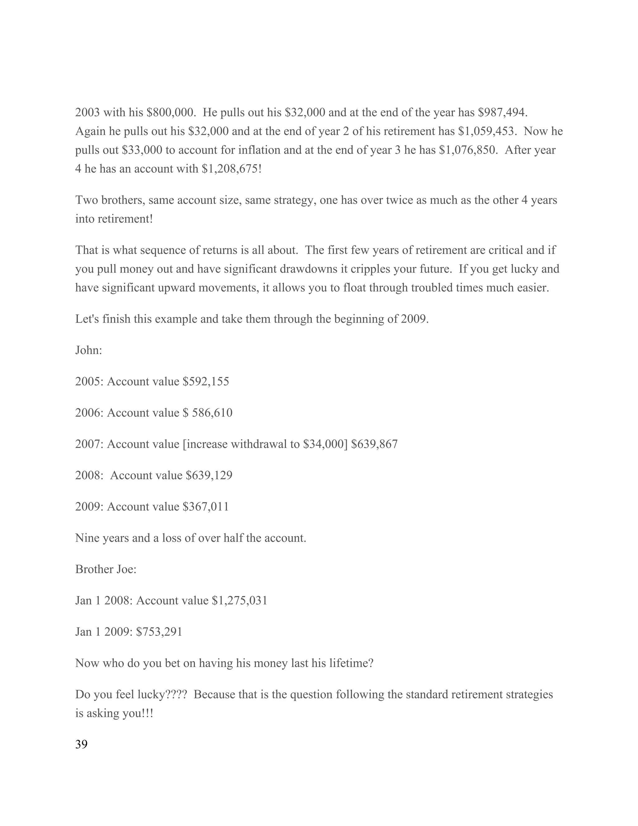 39
2003 with his $800,000. He pulls out his $32,000 and at the end of the year has $987,494.
Again he pulls out his $32,000 and at the end of year 2 of his retirement has $1,059,453. Now he
pulls out $33,000 to account for inflation and at the end of year 3 he has $1,076,850. After year
4 he has an account with $1,208,675!
Two brothers, same account size, same strategy, one has over twice as much as the other 4 years
into retirement!
That is what sequence of returns is all about. The first few years of retirement are critical and if
you pull money out and have significant drawdowns it cripples your future. If you get lucky and
have significant upward movements, it allows you to float through troubled times much easier.
Let's finish this example and take them through the beginning of 2009.
John:
2005: Account value $592,155
2006: Account value $ 586,610
2007: Account value [increase withdrawal to $34,000] $639,867
2008: Account value $639,129
2009: Account value $367,011
Nine years and a loss of over half the account.
Brother Joe:
Jan 1 2008: Account value $1,275,031
Jan 1 2009: $753,291
Now who do you bet on having his money last his lifetime?
Do you feel lucky???? Because that is the question following the standard retirement strategies
is asking you!!!
 