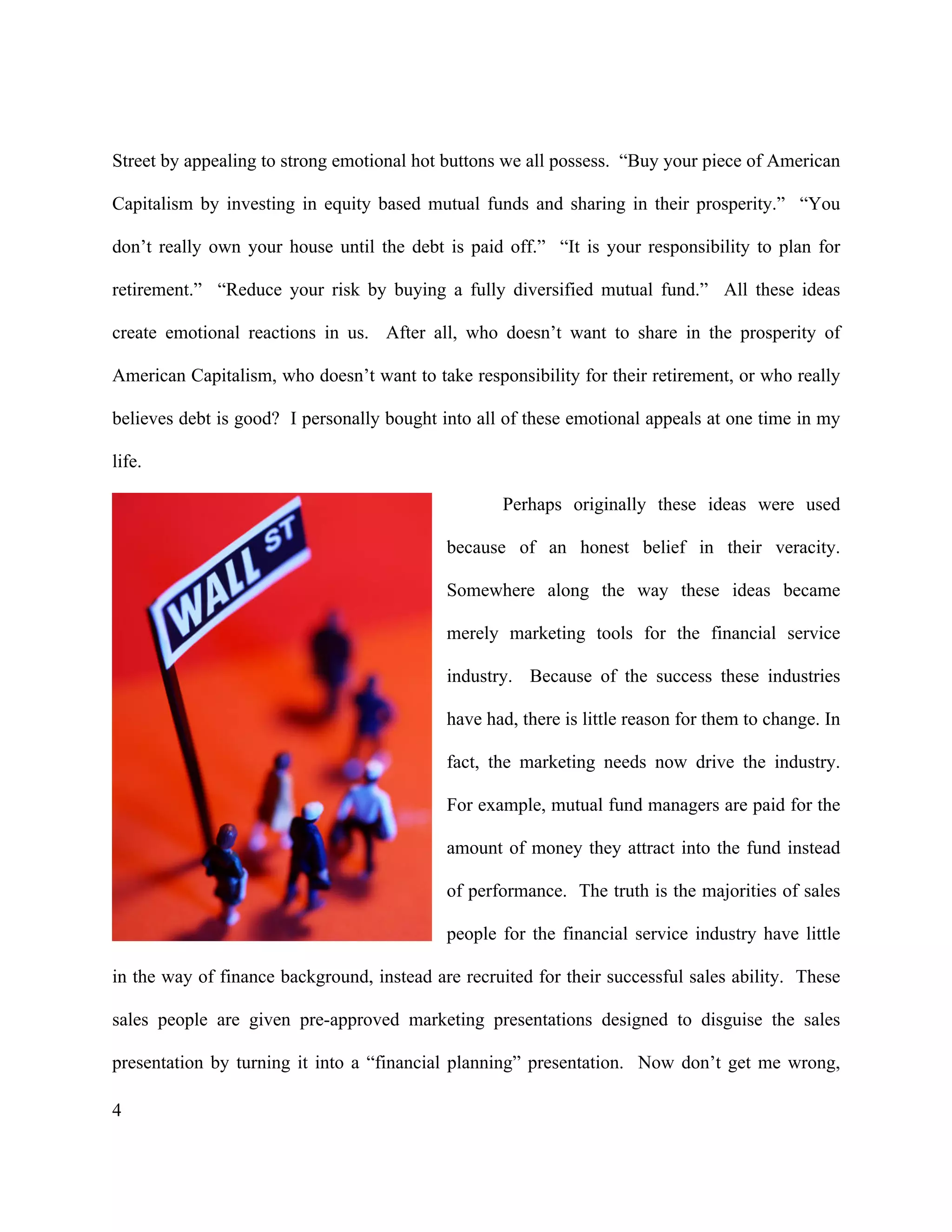 4
Street by appealing to strong emotional hot buttons we all possess. “Buy your piece of American
Capitalism by investing in equity based mutual funds and sharing in their prosperity.” “You
don’t really own your house until the debt is paid off.” “It is your responsibility to plan for
retirement.” “Reduce your risk by buying a fully diversified mutual fund.” All these ideas
create emotional reactions in us. After all, who doesn’t want to share in the prosperity of
American Capitalism, who doesn’t want to take responsibility for their retirement, or who really
believes debt is good? I personally bought into all of these emotional appeals at one time in my
life.
Perhaps originally these ideas were used
because of an honest belief in their veracity.
Somewhere along the way these ideas became
merely marketing tools for the financial service
industry. Because of the success these industries
have had, there is little reason for them to change. In
fact, the marketing needs now drive the industry.
For example, mutual fund managers are paid for the
amount of money they attract into the fund instead
of performance. The truth is the majorities of sales
people for the financial service industry have little
in the way of finance background, instead are recruited for their successful sales ability. These
sales people are given pre-approved marketing presentations designed to disguise the sales
presentation by turning it into a “financial planning” presentation. Now don’t get me wrong,
 