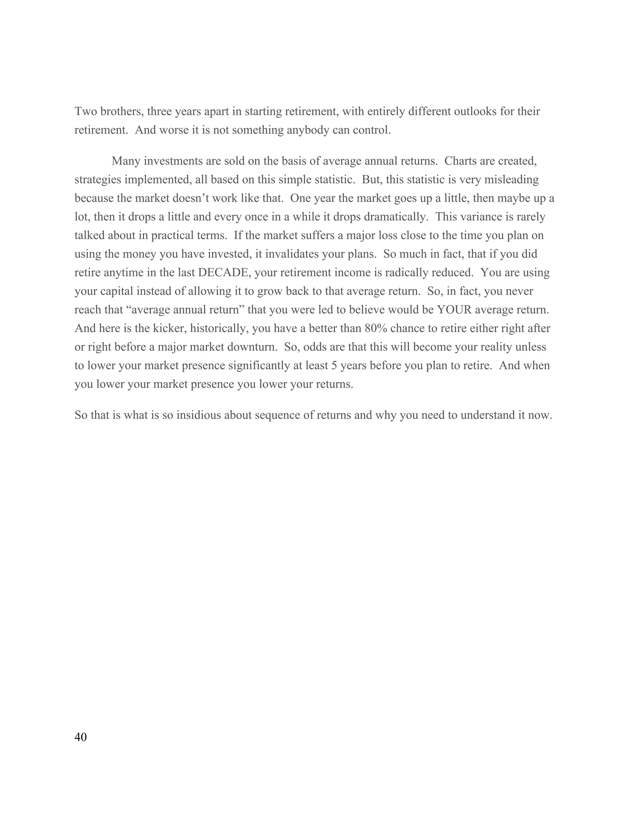 40
Two brothers, three years apart in starting retirement, with entirely different outlooks for their
retirement. And worse it is not something anybody can control.
Many investments are sold on the basis of average annual returns. Charts are created,
strategies implemented, all based on this simple statistic. But, this statistic is very misleading
because the market doesn’t work like that. One year the market goes up a little, then maybe up a
lot, then it drops a little and every once in a while it drops dramatically. This variance is rarely
talked about in practical terms. If the market suffers a major loss close to the time you plan on
using the money you have invested, it invalidates your plans. So much in fact, that if you did
retire anytime in the last DECADE, your retirement income is radically reduced. You are using
your capital instead of allowing it to grow back to that average return. So, in fact, you never
reach that “average annual return” that you were led to believe would be YOUR average return.
And here is the kicker, historically, you have a better than 80% chance to retire either right after
or right before a major market downturn. So, odds are that this will become your reality unless
to lower your market presence significantly at least 5 years before you plan to retire. And when
you lower your market presence you lower your returns.
So that is what is so insidious about sequence of returns and why you need to understand it now.
 
