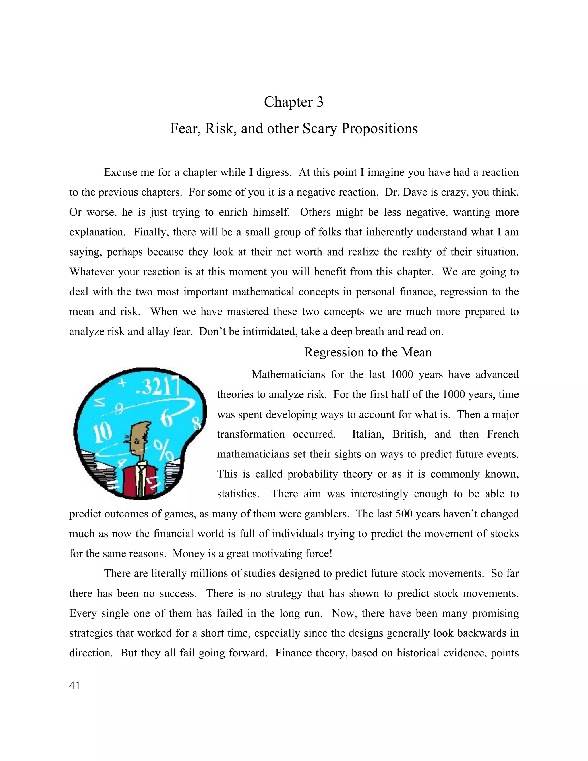 41
Chapter 3
Fear, Risk, and other Scary Propositions
Excuse me for a chapter while I digress. At this point I imagine you have had a reaction
to the previous chapters. For some of you it is a negative reaction. Dr. Dave is crazy, you think.
Or worse, he is just trying to enrich himself. Others might be less negative, wanting more
explanation. Finally, there will be a small group of folks that inherently understand what I am
saying, perhaps because they look at their net worth and realize the reality of their situation.
Whatever your reaction is at this moment you will benefit from this chapter. We are going to
deal with the two most important mathematical concepts in personal finance, regression to the
mean and risk. When we have mastered these two concepts we are much more prepared to
analyze risk and allay fear. Don’t be intimidated, take a deep breath and read on.
Regression to the Mean
Mathematicians for the last 1000 years have advanced
theories to analyze risk. For the first half of the 1000 years, time
was spent developing ways to account for what is. Then a major
transformation occurred. Italian, British, and then French
mathematicians set their sights on ways to predict future events.
This is called probability theory or as it is commonly known,
statistics. There aim was interestingly enough to be able to
predict outcomes of games, as many of them were gamblers. The last 500 years haven’t changed
much as now the financial world is full of individuals trying to predict the movement of stocks
for the same reasons. Money is a great motivating force!
There are literally millions of studies designed to predict future stock movements. So far
there has been no success. There is no strategy that has shown to predict stock movements.
Every single one of them has failed in the long run. Now, there have been many promising
strategies that worked for a short time, especially since the designs generally look backwards in
direction. But they all fail going forward. Finance theory, based on historical evidence, points
 