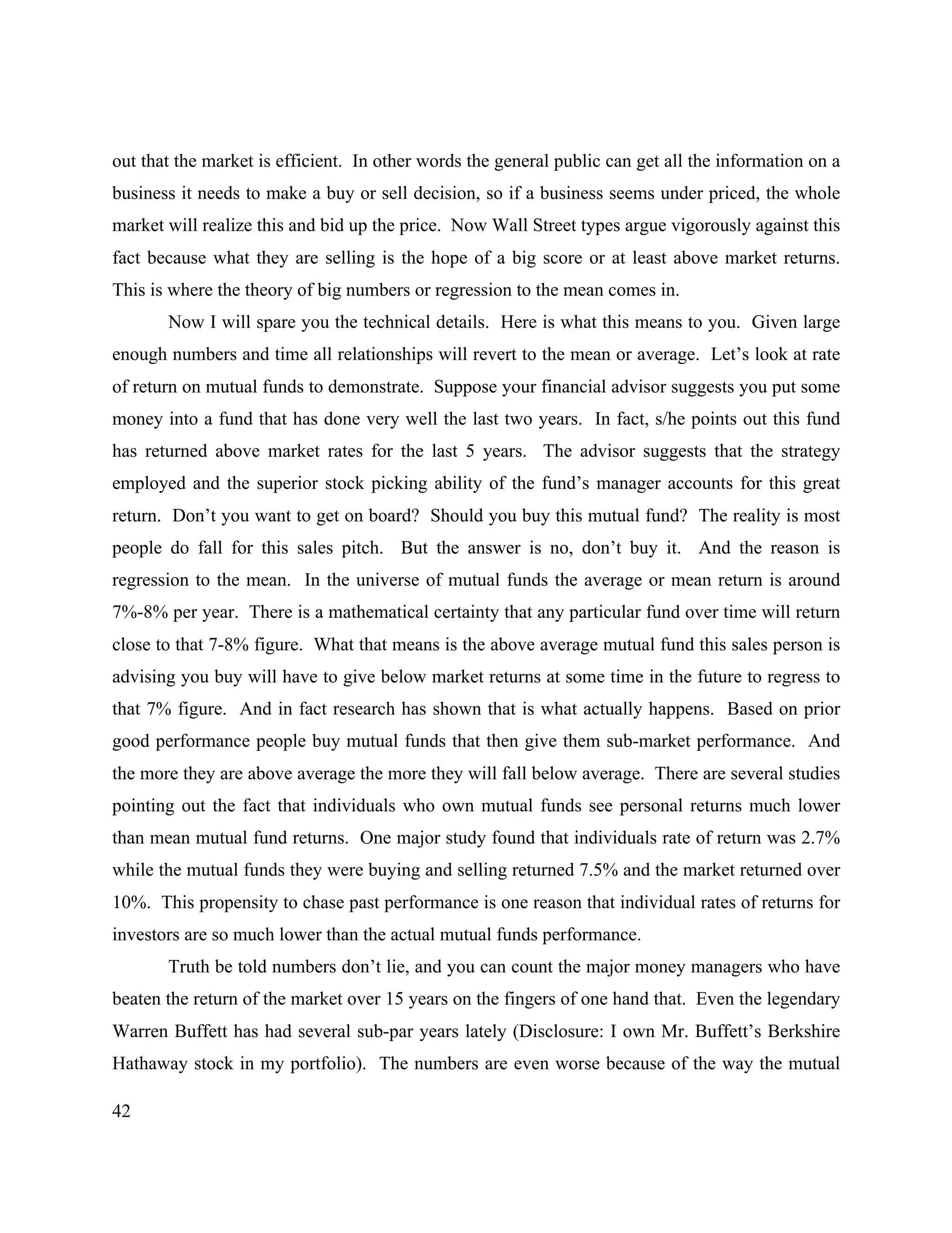 42
out that the market is efficient. In other words the general public can get all the information on a
business it needs to make a buy or sell decision, so if a business seems under priced, the whole
market will realize this and bid up the price. Now Wall Street types argue vigorously against this
fact because what they are selling is the hope of a big score or at least above market returns.
This is where the theory of big numbers or regression to the mean comes in.
Now I will spare you the technical details. Here is what this means to you. Given large
enough numbers and time all relationships will revert to the mean or average. Let’s look at rate
of return on mutual funds to demonstrate. Suppose your financial advisor suggests you put some
money into a fund that has done very well the last two years. In fact, s/he points out this fund
has returned above market rates for the last 5 years. The advisor suggests that the strategy
employed and the superior stock picking ability of the fund’s manager accounts for this great
return. Don’t you want to get on board? Should you buy this mutual fund? The reality is most
people do fall for this sales pitch. But the answer is no, don’t buy it. And the reason is
regression to the mean. In the universe of mutual funds the average or mean return is around
7%-8% per year. There is a mathematical certainty that any particular fund over time will return
close to that 7-8% figure. What that means is the above average mutual fund this sales person is
advising you buy will have to give below market returns at some time in the future to regress to
that 7% figure. And in fact research has shown that is what actually happens. Based on prior
good performance people buy mutual funds that then give them sub-market performance. And
the more they are above average the more they will fall below average. There are several studies
pointing out the fact that individuals who own mutual funds see personal returns much lower
than mean mutual fund returns. One major study found that individuals rate of return was 2.7%
while the mutual funds they were buying and selling returned 7.5% and the market returned over
10%. This propensity to chase past performance is one reason that individual rates of returns for
investors are so much lower than the actual mutual funds performance.
Truth be told numbers don’t lie, and you can count the major money managers who have
beaten the return of the market over 15 years on the fingers of one hand that. Even the legendary
Warren Buffett has had several sub-par years lately (Disclosure: I own Mr. Buffett’s Berkshire
Hathaway stock in my portfolio). The numbers are even worse because of the way the mutual
 