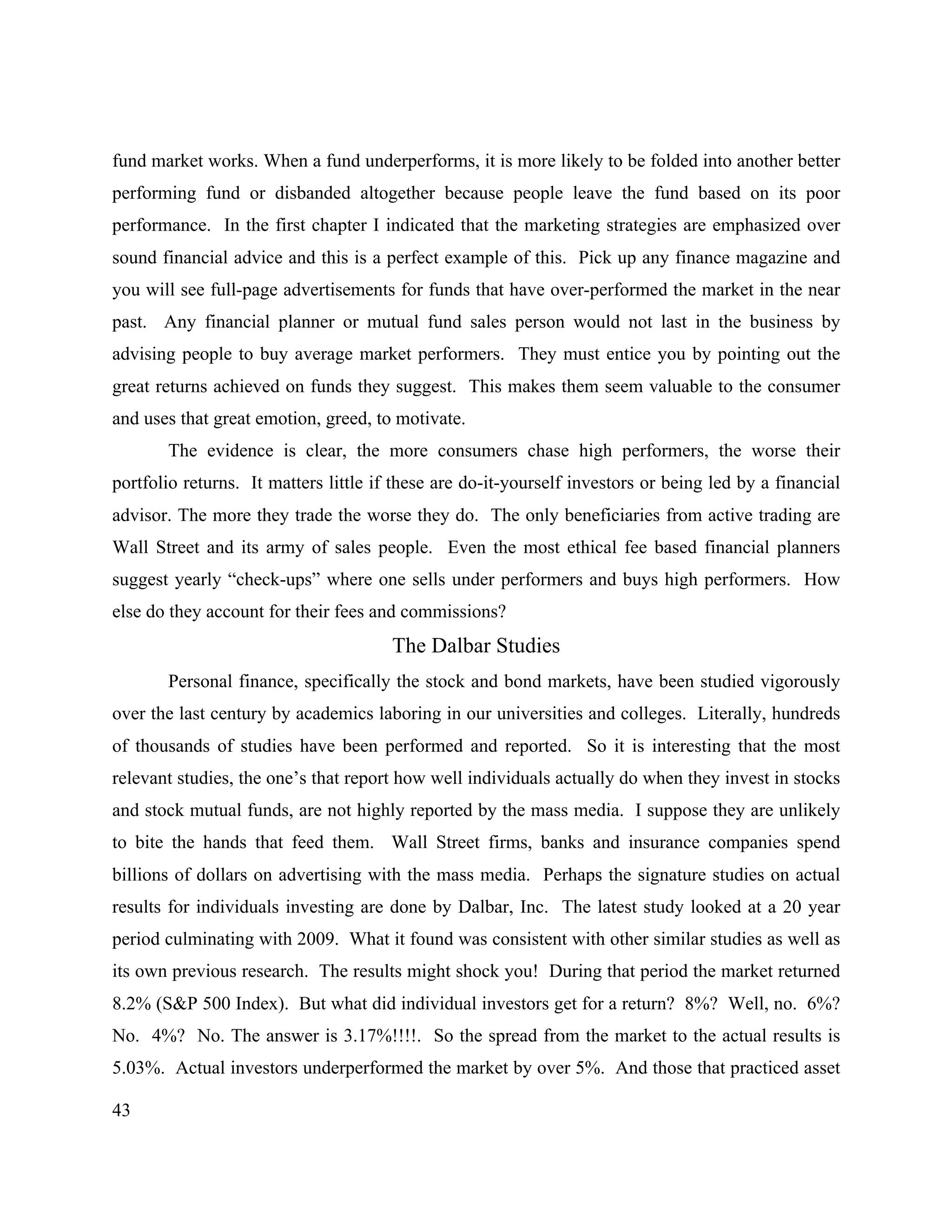 43
fund market works. When a fund underperforms, it is more likely to be folded into another better
performing fund or disbanded altogether because people leave the fund based on its poor
performance. In the first chapter I indicated that the marketing strategies are emphasized over
sound financial advice and this is a perfect example of this. Pick up any finance magazine and
you will see full-page advertisements for funds that have over-performed the market in the near
past. Any financial planner or mutual fund sales person would not last in the business by
advising people to buy average market performers. They must entice you by pointing out the
great returns achieved on funds they suggest. This makes them seem valuable to the consumer
and uses that great emotion, greed, to motivate.
The evidence is clear, the more consumers chase high performers, the worse their
portfolio returns. It matters little if these are do-it-yourself investors or being led by a financial
advisor. The more they trade the worse they do. The only beneficiaries from active trading are
Wall Street and its army of sales people. Even the most ethical fee based financial planners
suggest yearly “check-ups” where one sells under performers and buys high performers. How
else do they account for their fees and commissions?
The Dalbar Studies
Personal finance, specifically the stock and bond markets, have been studied vigorously
over the last century by academics laboring in our universities and colleges. Literally, hundreds
of thousands of studies have been performed and reported. So it is interesting that the most
relevant studies, the one’s that report how well individuals actually do when they invest in stocks
and stock mutual funds, are not highly reported by the mass media. I suppose they are unlikely
to bite the hands that feed them. Wall Street firms, banks and insurance companies spend
billions of dollars on advertising with the mass media. Perhaps the signature studies on actual
results for individuals investing are done by Dalbar, Inc. The latest study looked at a 20 year
period culminating with 2009. What it found was consistent with other similar studies as well as
its own previous research. The results might shock you! During that period the market returned
8.2% (S&P 500 Index). But what did individual investors get for a return? 8%? Well, no. 6%?
No. 4%? No. The answer is 3.17%!!!!. So the spread from the market to the actual results is
5.03%. Actual investors underperformed the market by over 5%. And those that practiced asset
 