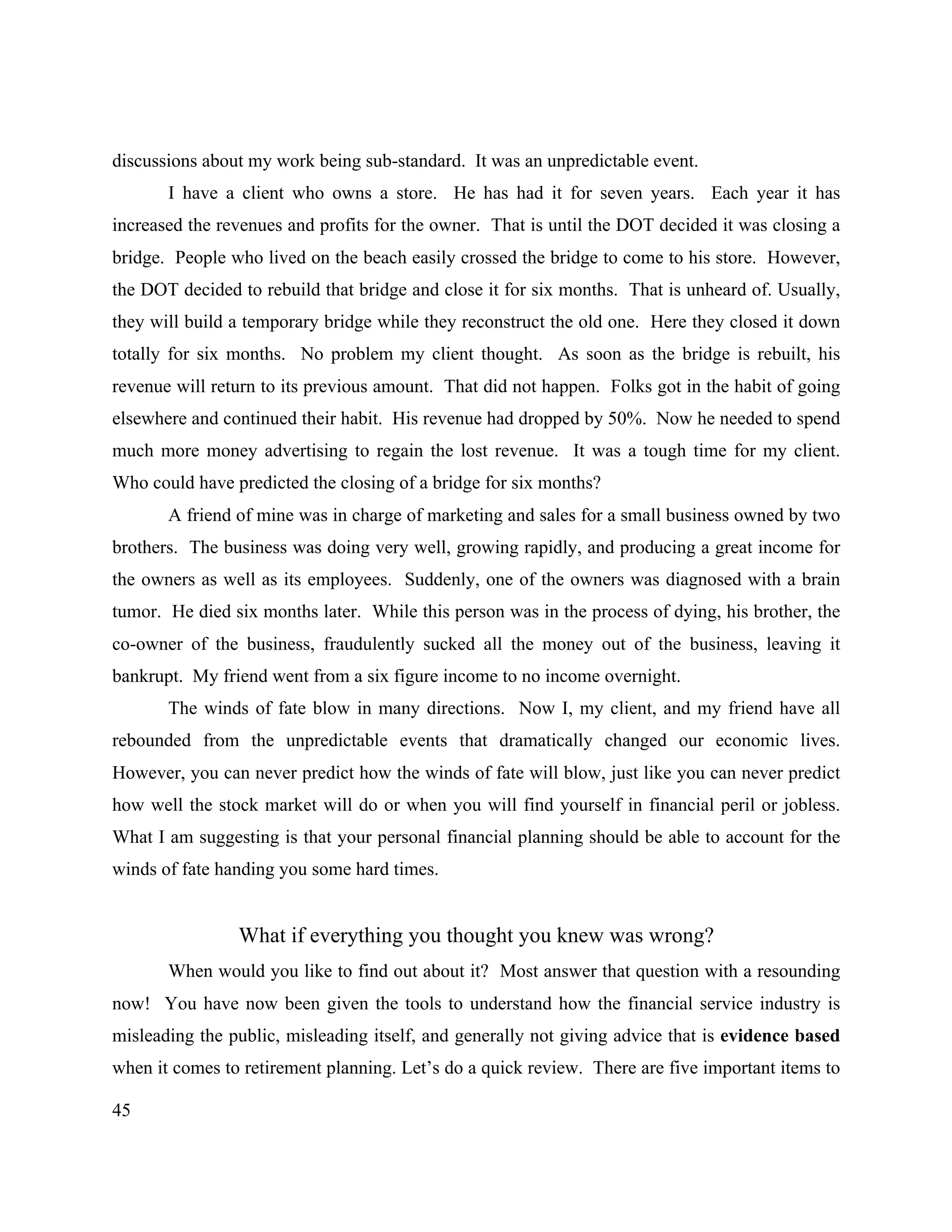45
discussions about my work being sub-standard. It was an unpredictable event.
I have a client who owns a store. He has had it for seven years. Each year it has
increased the revenues and profits for the owner. That is until the DOT decided it was closing a
bridge. People who lived on the beach easily crossed the bridge to come to his store. However,
the DOT decided to rebuild that bridge and close it for six months. That is unheard of. Usually,
they will build a temporary bridge while they reconstruct the old one. Here they closed it down
totally for six months. No problem my client thought. As soon as the bridge is rebuilt, his
revenue will return to its previous amount. That did not happen. Folks got in the habit of going
elsewhere and continued their habit. His revenue had dropped by 50%. Now he needed to spend
much more money advertising to regain the lost revenue. It was a tough time for my client.
Who could have predicted the closing of a bridge for six months?
A friend of mine was in charge of marketing and sales for a small business owned by two
brothers. The business was doing very well, growing rapidly, and producing a great income for
the owners as well as its employees. Suddenly, one of the owners was diagnosed with a brain
tumor. He died six months later. While this person was in the process of dying, his brother, the
co-owner of the business, fraudulently sucked all the money out of the business, leaving it
bankrupt. My friend went from a six figure income to no income overnight.
The winds of fate blow in many directions. Now I, my client, and my friend have all
rebounded from the unpredictable events that dramatically changed our economic lives.
However, you can never predict how the winds of fate will blow, just like you can never predict
how well the stock market will do or when you will find yourself in financial peril or jobless.
What I am suggesting is that your personal financial planning should be able to account for the
winds of fate handing you some hard times.
What if everything you thought you knew was wrong?
When would you like to find out about it? Most answer that question with a resounding
now! You have now been given the tools to understand how the financial service industry is
misleading the public, misleading itself, and generally not giving advice that is evidence based
when it comes to retirement planning. Let’s do a quick review. There are five important items to
 