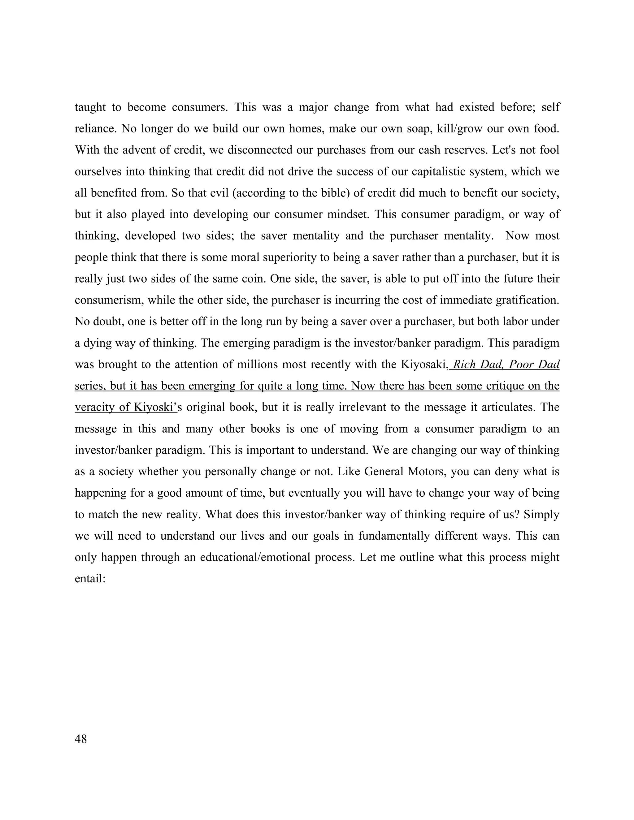 48
taught to become consumers. This was a major change from what had existed before; self
reliance. No longer do we build our own homes, make our own soap, kill/grow our own food.
With the advent of credit, we disconnected our purchases from our cash reserves. Let's not fool
ourselves into thinking that credit did not drive the success of our capitalistic system, which we
all benefited from. So that evil (according to the bible) of credit did much to benefit our society,
but it also played into developing our consumer mindset. This consumer paradigm, or way of
thinking, developed two sides; the saver mentality and the purchaser mentality. Now most
people think that there is some moral superiority to being a saver rather than a purchaser, but it is
really just two sides of the same coin. One side, the saver, is able to put off into the future their
consumerism, while the other side, the purchaser is incurring the cost of immediate gratification.
No doubt, one is better off in the long run by being a saver over a purchaser, but both labor under
a dying way of thinking. The emerging paradigm is the investor/banker paradigm. This paradigm
was brought to the attention of millions most recently with the Kiyosaki, Rich Dad, Poor Dad
series, but it has been emerging for quite a long time. Now there has been some critique on the
veracity of Kiyoski’s original book, but it is really irrelevant to the message it articulates. The
message in this and many other books is one of moving from a consumer paradigm to an
investor/banker paradigm. This is important to understand. We are changing our way of thinking
as a society whether you personally change or not. Like General Motors, you can deny what is
happening for a good amount of time, but eventually you will have to change your way of being
to match the new reality. What does this investor/banker way of thinking require of us? Simply
we will need to understand our lives and our goals in fundamentally different ways. This can
only happen through an educational/emotional process. Let me outline what this process might
entail:
 