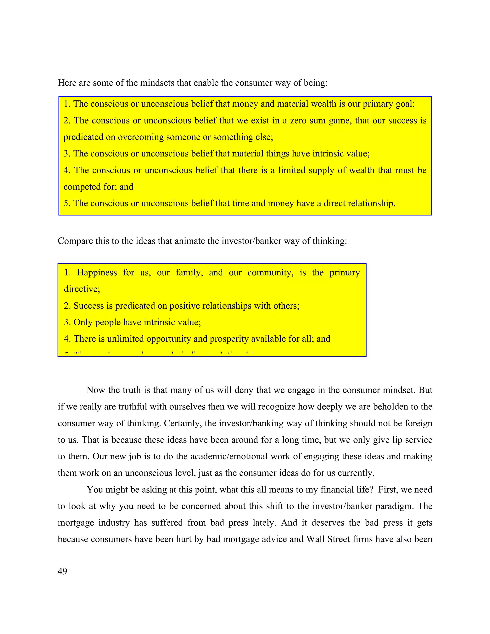 49
Here are some of the mindsets that enable the consumer way of being:
Compare this to the ideas that animate the investor/banker way of thinking:
Now the truth is that many of us will deny that we engage in the consumer mindset. But
if we really are truthful with ourselves then we will recognize how deeply we are beholden to the
consumer way of thinking. Certainly, the investor/banking way of thinking should not be foreign
to us. That is because these ideas have been around for a long time, but we only give lip service
to them. Our new job is to do the academic/emotional work of engaging these ideas and making
them work on an unconscious level, just as the consumer ideas do for us currently.
You might be asking at this point, what this all means to my financial life? First, we need
to look at why you need to be concerned about this shift to the investor/banker paradigm. The
mortgage industry has suffered from bad press lately. And it deserves the bad press it gets
because consumers have been hurt by bad mortgage advice and Wall Street firms have also been
1. The conscious or unconscious belief that money and material wealth is our primary goal;
2. The conscious or unconscious belief that we exist in a zero sum game, that our success is
predicated on overcoming someone or something else;
3. The conscious or unconscious belief that material things have intrinsic value;
4. The conscious or unconscious belief that there is a limited supply of wealth that must be
competed for; and
5. The conscious or unconscious belief that time and money have a direct relationship.
1. Happiness for us, our family, and our community, is the primary
directive;
2. Success is predicated on positive relationships with others;
3. Only people have intrinsic value;
4. There is unlimited opportunity and prosperity available for all; and
5. Time and money have only indirect relationships.
 