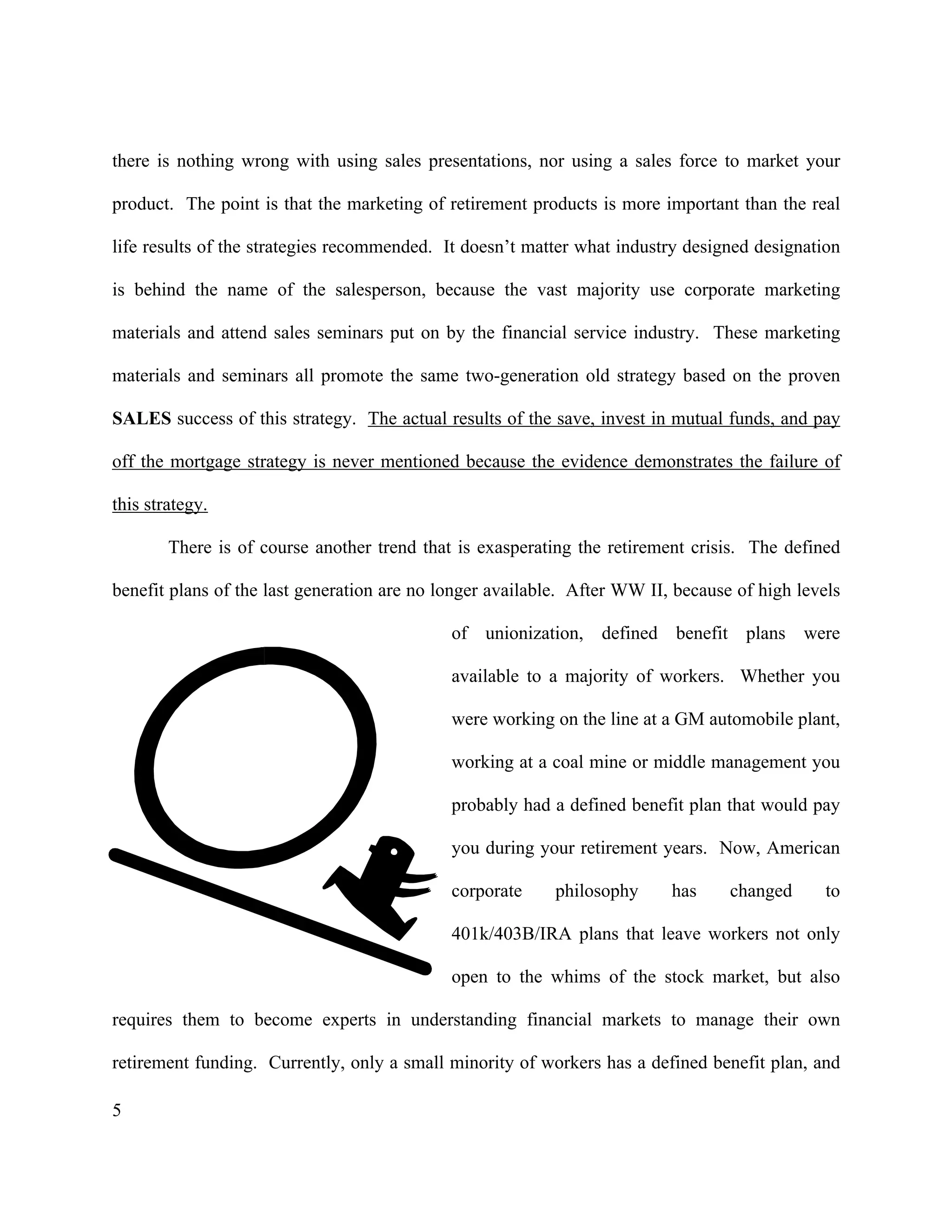 5
there is nothing wrong with using sales presentations, nor using a sales force to market your
product. The point is that the marketing of retirement products is more important than the real
life results of the strategies recommended. It doesn’t matter what industry designed designation
is behind the name of the salesperson, because the vast majority use corporate marketing
materials and attend sales seminars put on by the financial service industry. These marketing
materials and seminars all promote the same two-generation old strategy based on the proven
SALES success of this strategy. The actual results of the save, invest in mutual funds, and pay
off the mortgage strategy is never mentioned because the evidence demonstrates the failure of
this strategy.
There is of course another trend that is exasperating the retirement crisis. The defined
benefit plans of the last generation are no longer available. After WW II, because of high levels
of unionization, defined benefit plans were
available to a majority of workers. Whether you
were working on the line at a GM automobile plant,
working at a coal mine or middle management you
probably had a defined benefit plan that would pay
you during your retirement years. Now, American
corporate philosophy has changed to
401k/403B/IRA plans that leave workers not only
open to the whims of the stock market, but also
requires them to become experts in understanding financial markets to manage their own
retirement funding. Currently, only a small minority of workers has a defined benefit plan, and
 