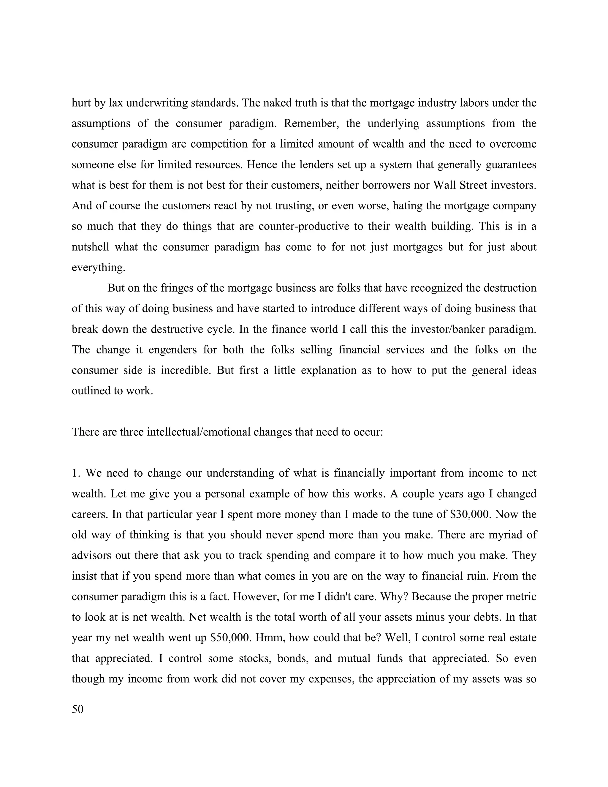 50
hurt by lax underwriting standards. The naked truth is that the mortgage industry labors under the
assumptions of the consumer paradigm. Remember, the underlying assumptions from the
consumer paradigm are competition for a limited amount of wealth and the need to overcome
someone else for limited resources. Hence the lenders set up a system that generally guarantees
what is best for them is not best for their customers, neither borrowers nor Wall Street investors.
And of course the customers react by not trusting, or even worse, hating the mortgage company
so much that they do things that are counter-productive to their wealth building. This is in a
nutshell what the consumer paradigm has come to for not just mortgages but for just about
everything.
But on the fringes of the mortgage business are folks that have recognized the destruction
of this way of doing business and have started to introduce different ways of doing business that
break down the destructive cycle. In the finance world I call this the investor/banker paradigm.
The change it engenders for both the folks selling financial services and the folks on the
consumer side is incredible. But first a little explanation as to how to put the general ideas
outlined to work.
There are three intellectual/emotional changes that need to occur:
1. We need to change our understanding of what is financially important from income to net
wealth. Let me give you a personal example of how this works. A couple years ago I changed
careers. In that particular year I spent more money than I made to the tune of $30,000. Now the
old way of thinking is that you should never spend more than you make. There are myriad of
advisors out there that ask you to track spending and compare it to how much you make. They
insist that if you spend more than what comes in you are on the way to financial ruin. From the
consumer paradigm this is a fact. However, for me I didn't care. Why? Because the proper metric
to look at is net wealth. Net wealth is the total worth of all your assets minus your debts. In that
year my net wealth went up $50,000. Hmm, how could that be? Well, I control some real estate
that appreciated. I control some stocks, bonds, and mutual funds that appreciated. So even
though my income from work did not cover my expenses, the appreciation of my assets was so
 