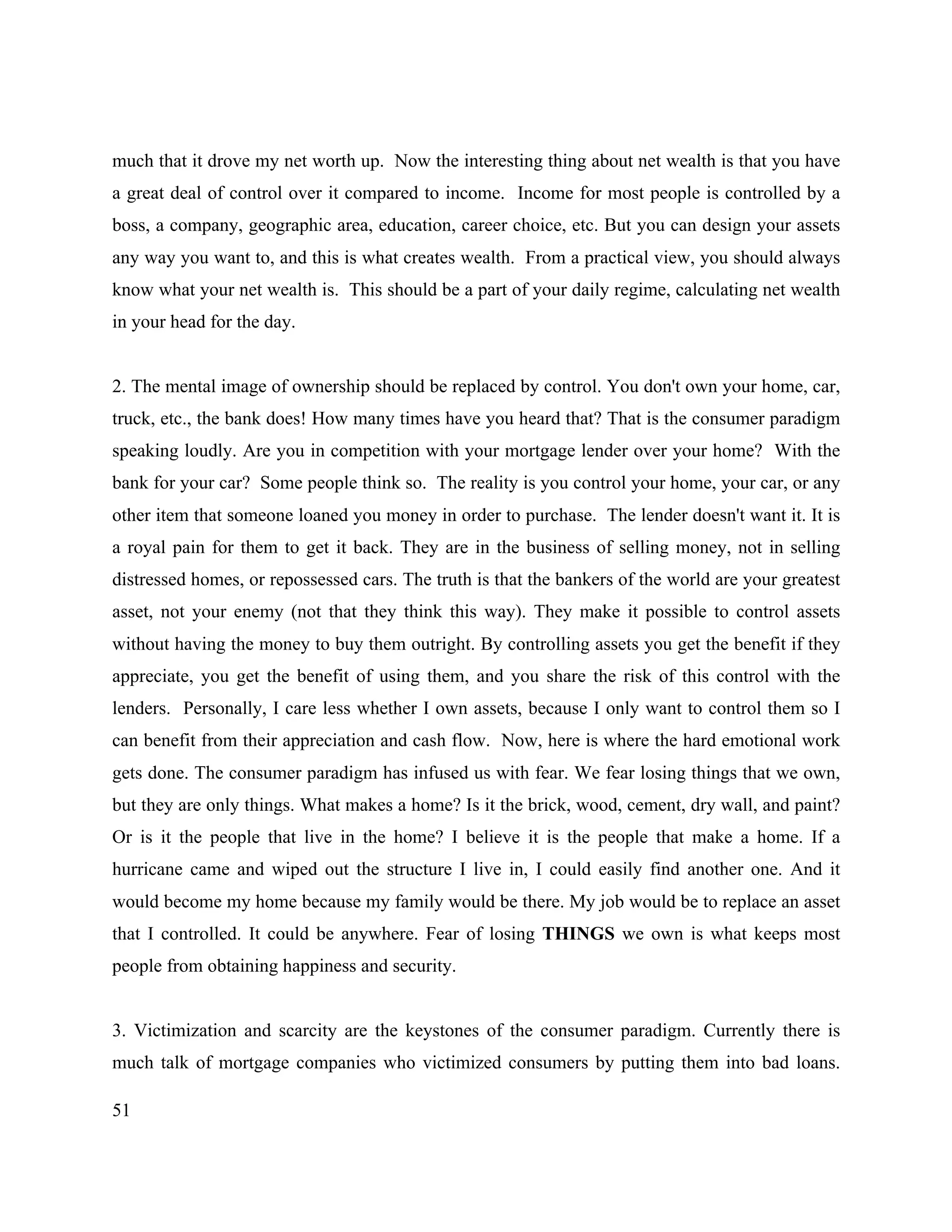 51
much that it drove my net worth up. Now the interesting thing about net wealth is that you have
a great deal of control over it compared to income. Income for most people is controlled by a
boss, a company, geographic area, education, career choice, etc. But you can design your assets
any way you want to, and this is what creates wealth. From a practical view, you should always
know what your net wealth is. This should be a part of your daily regime, calculating net wealth
in your head for the day.
2. The mental image of ownership should be replaced by control. You don't own your home, car,
truck, etc., the bank does! How many times have you heard that? That is the consumer paradigm
speaking loudly. Are you in competition with your mortgage lender over your home? With the
bank for your car? Some people think so. The reality is you control your home, your car, or any
other item that someone loaned you money in order to purchase. The lender doesn't want it. It is
a royal pain for them to get it back. They are in the business of selling money, not in selling
distressed homes, or repossessed cars. The truth is that the bankers of the world are your greatest
asset, not your enemy (not that they think this way). They make it possible to control assets
without having the money to buy them outright. By controlling assets you get the benefit if they
appreciate, you get the benefit of using them, and you share the risk of this control with the
lenders. Personally, I care less whether I own assets, because I only want to control them so I
can benefit from their appreciation and cash flow. Now, here is where the hard emotional work
gets done. The consumer paradigm has infused us with fear. We fear losing things that we own,
but they are only things. What makes a home? Is it the brick, wood, cement, dry wall, and paint?
Or is it the people that live in the home? I believe it is the people that make a home. If a
hurricane came and wiped out the structure I live in, I could easily find another one. And it
would become my home because my family would be there. My job would be to replace an asset
that I controlled. It could be anywhere. Fear of losing THINGS we own is what keeps most
people from obtaining happiness and security.
3. Victimization and scarcity are the keystones of the consumer paradigm. Currently there is
much talk of mortgage companies who victimized consumers by putting them into bad loans.
 