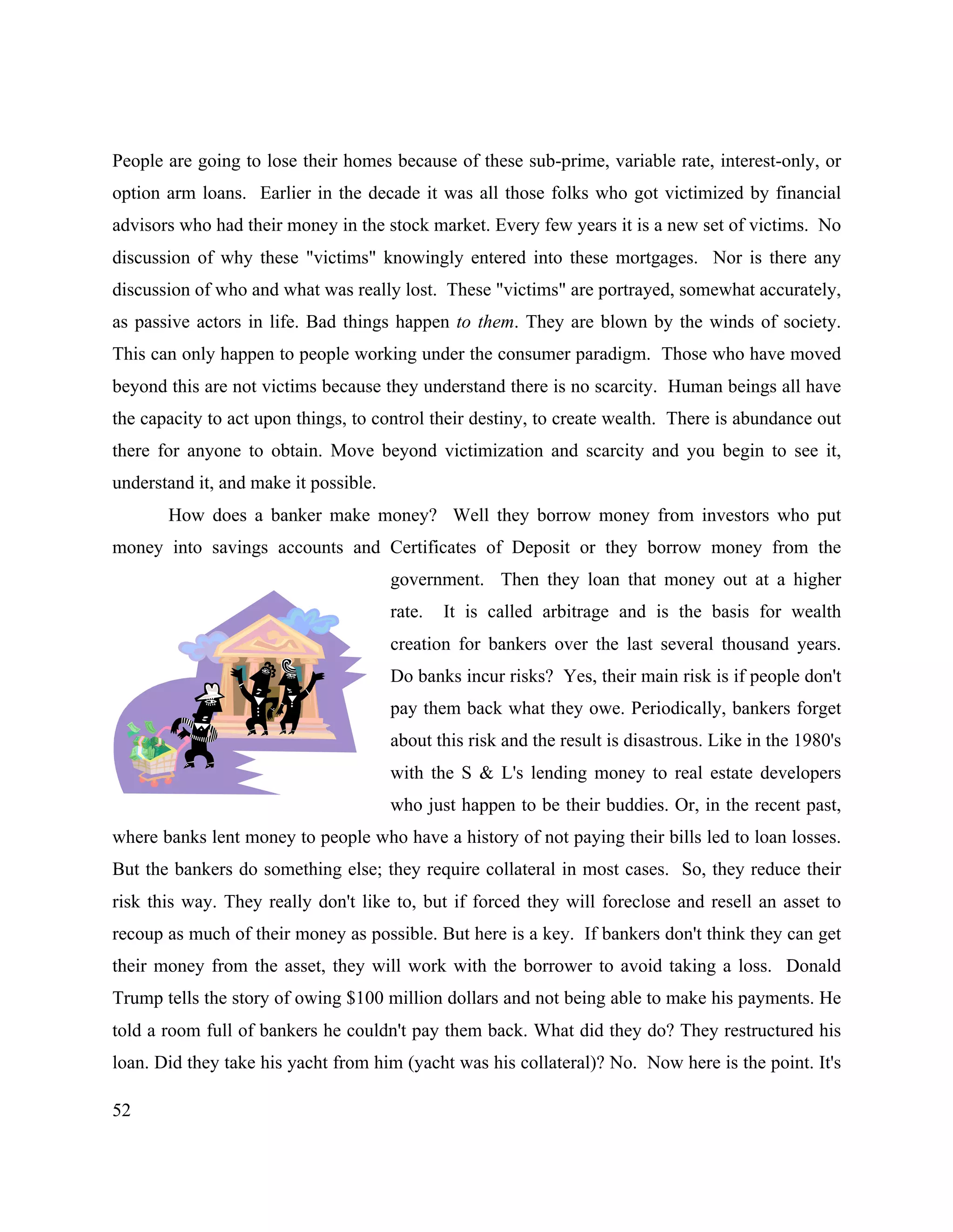 52
People are going to lose their homes because of these sub-prime, variable rate, interest-only, or
option arm loans. Earlier in the decade it was all those folks who got victimized by financial
advisors who had their money in the stock market. Every few years it is a new set of victims. No
discussion of why these "victims" knowingly entered into these mortgages. Nor is there any
discussion of who and what was really lost. These "victims" are portrayed, somewhat accurately,
as passive actors in life. Bad things happen to them. They are blown by the winds of society.
This can only happen to people working under the consumer paradigm. Those who have moved
beyond this are not victims because they understand there is no scarcity. Human beings all have
the capacity to act upon things, to control their destiny, to create wealth. There is abundance out
there for anyone to obtain. Move beyond victimization and scarcity and you begin to see it,
understand it, and make it possible.
How does a banker make money? Well they borrow money from investors who put
money into savings accounts and Certificates of Deposit or they borrow money from the
government. Then they loan that money out at a higher
rate. It is called arbitrage and is the basis for wealth
creation for bankers over the last several thousand years.
Do banks incur risks? Yes, their main risk is if people don't
pay them back what they owe. Periodically, bankers forget
about this risk and the result is disastrous. Like in the 1980's
with the S & L's lending money to real estate developers
who just happen to be their buddies. Or, in the recent past,
where banks lent money to people who have a history of not paying their bills led to loan losses.
But the bankers do something else; they require collateral in most cases. So, they reduce their
risk this way. They really don't like to, but if forced they will foreclose and resell an asset to
recoup as much of their money as possible. But here is a key. If bankers don't think they can get
their money from the asset, they will work with the borrower to avoid taking a loss. Donald
Trump tells the story of owing $100 million dollars and not being able to make his payments. He
told a room full of bankers he couldn't pay them back. What did they do? They restructured his
loan. Did they take his yacht from him (yacht was his collateral)? No. Now here is the point. It's
 