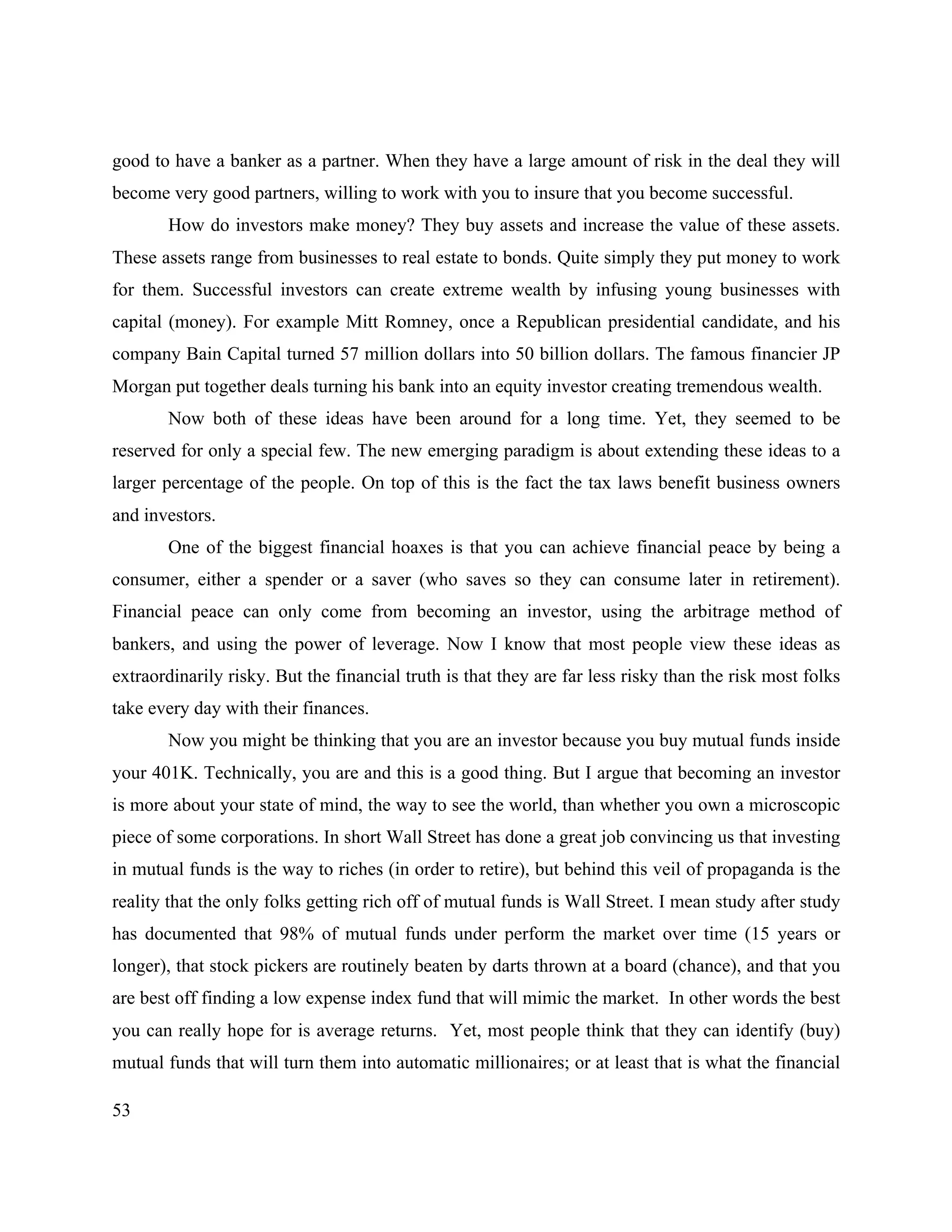 53
good to have a banker as a partner. When they have a large amount of risk in the deal they will
become very good partners, willing to work with you to insure that you become successful.
How do investors make money? They buy assets and increase the value of these assets.
These assets range from businesses to real estate to bonds. Quite simply they put money to work
for them. Successful investors can create extreme wealth by infusing young businesses with
capital (money). For example Mitt Romney, once a Republican presidential candidate, and his
company Bain Capital turned 57 million dollars into 50 billion dollars. The famous financier JP
Morgan put together deals turning his bank into an equity investor creating tremendous wealth.
Now both of these ideas have been around for a long time. Yet, they seemed to be
reserved for only a special few. The new emerging paradigm is about extending these ideas to a
larger percentage of the people. On top of this is the fact the tax laws benefit business owners
and investors.
One of the biggest financial hoaxes is that you can achieve financial peace by being a
consumer, either a spender or a saver (who saves so they can consume later in retirement).
Financial peace can only come from becoming an investor, using the arbitrage method of
bankers, and using the power of leverage. Now I know that most people view these ideas as
extraordinarily risky. But the financial truth is that they are far less risky than the risk most folks
take every day with their finances.
Now you might be thinking that you are an investor because you buy mutual funds inside
your 401K. Technically, you are and this is a good thing. But I argue that becoming an investor
is more about your state of mind, the way to see the world, than whether you own a microscopic
piece of some corporations. In short Wall Street has done a great job convincing us that investing
in mutual funds is the way to riches (in order to retire), but behind this veil of propaganda is the
reality that the only folks getting rich off of mutual funds is Wall Street. I mean study after study
has documented that 98% of mutual funds under perform the market over time (15 years or
longer), that stock pickers are routinely beaten by darts thrown at a board (chance), and that you
are best off finding a low expense index fund that will mimic the market. In other words the best
you can really hope for is average returns. Yet, most people think that they can identify (buy)
mutual funds that will turn them into automatic millionaires; or at least that is what the financial
 