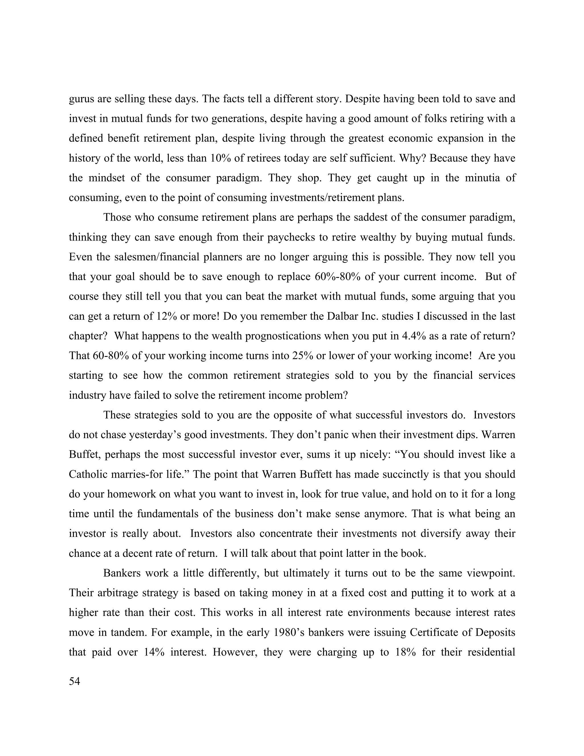 54
gurus are selling these days. The facts tell a different story. Despite having been told to save and
invest in mutual funds for two generations, despite having a good amount of folks retiring with a
defined benefit retirement plan, despite living through the greatest economic expansion in the
history of the world, less than 10% of retirees today are self sufficient. Why? Because they have
the mindset of the consumer paradigm. They shop. They get caught up in the minutia of
consuming, even to the point of consuming investments/retirement plans.
Those who consume retirement plans are perhaps the saddest of the consumer paradigm,
thinking they can save enough from their paychecks to retire wealthy by buying mutual funds.
Even the salesmen/financial planners are no longer arguing this is possible. They now tell you
that your goal should be to save enough to replace 60%-80% of your current income. But of
course they still tell you that you can beat the market with mutual funds, some arguing that you
can get a return of 12% or more! Do you remember the Dalbar Inc. studies I discussed in the last
chapter? What happens to the wealth prognostications when you put in 4.4% as a rate of return?
That 60-80% of your working income turns into 25% or lower of your working income! Are you
starting to see how the common retirement strategies sold to you by the financial services
industry have failed to solve the retirement income problem?
These strategies sold to you are the opposite of what successful investors do. Investors
do not chase yesterday’s good investments. They don’t panic when their investment dips. Warren
Buffet, perhaps the most successful investor ever, sums it up nicely: “You should invest like a
Catholic marries-for life.” The point that Warren Buffett has made succinctly is that you should
do your homework on what you want to invest in, look for true value, and hold on to it for a long
time until the fundamentals of the business don’t make sense anymore. That is what being an
investor is really about. Investors also concentrate their investments not diversify away their
chance at a decent rate of return. I will talk about that point latter in the book.
Bankers work a little differently, but ultimately it turns out to be the same viewpoint.
Their arbitrage strategy is based on taking money in at a fixed cost and putting it to work at a
higher rate than their cost. This works in all interest rate environments because interest rates
move in tandem. For example, in the early 1980’s bankers were issuing Certificate of Deposits
that paid over 14% interest. However, they were charging up to 18% for their residential
 